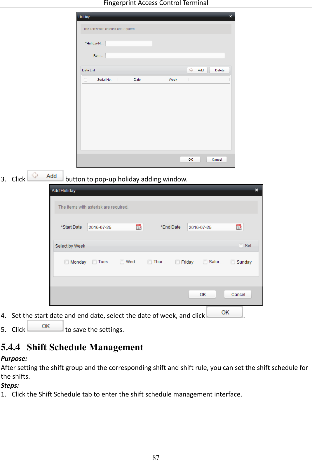 Fingerprint Access Control Terminal 87   3. Click   button to pop-up holiday adding window.   4. Set the start date and end date, select the date of week, and click  .  5. Click   to save the settings. 5.4.4 Shift Schedule Management Purpose:  After setting the shift group and the corresponding shift and shift rule, you can set the shift schedule for the shifts.  Steps: 1. Click the Shift Schedule tab to enter the shift schedule management interface.  