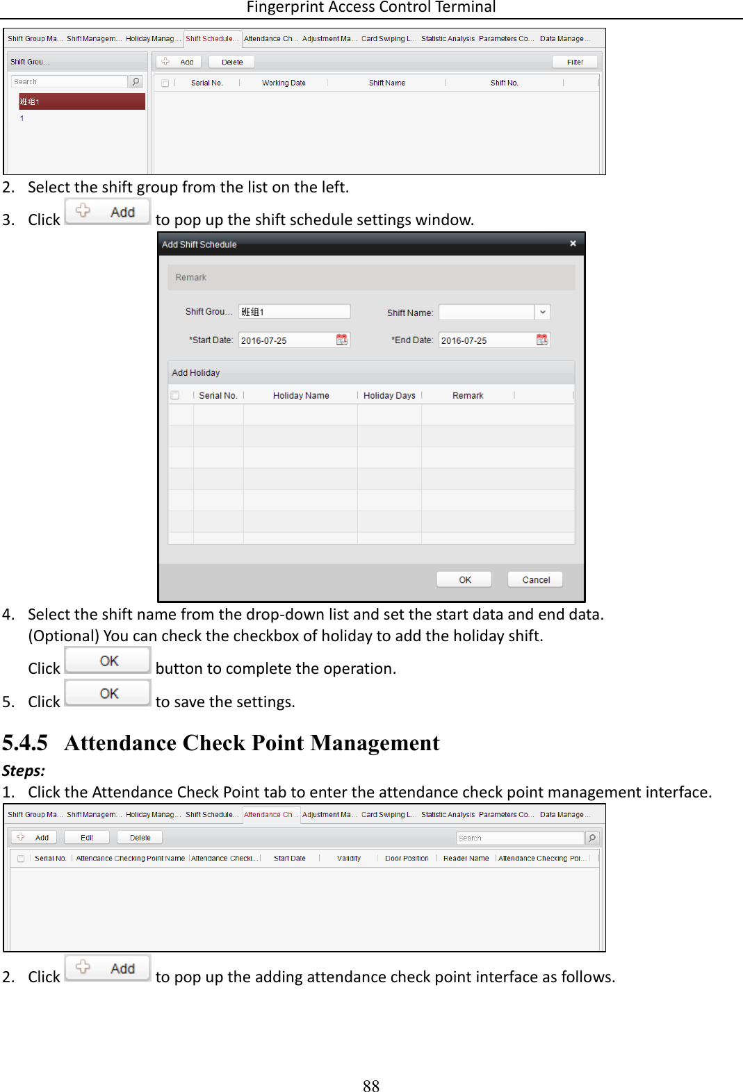 Fingerprint Access Control Terminal 88   2. Select the shift group from the list on the left. 3. Click   to pop up the shift schedule settings window.   4. Select the shift name from the drop-down list and set the start data and end data.  (Optional) You can check the checkbox of holiday to add the holiday shift.  Click   button to complete the operation.  5. Click   to save the settings. 5.4.5 Attendance Check Point Management Steps: 1. Click the Attendance Check Point tab to enter the attendance check point management interface.   2. Click   to pop up the adding attendance check point interface as follows. 