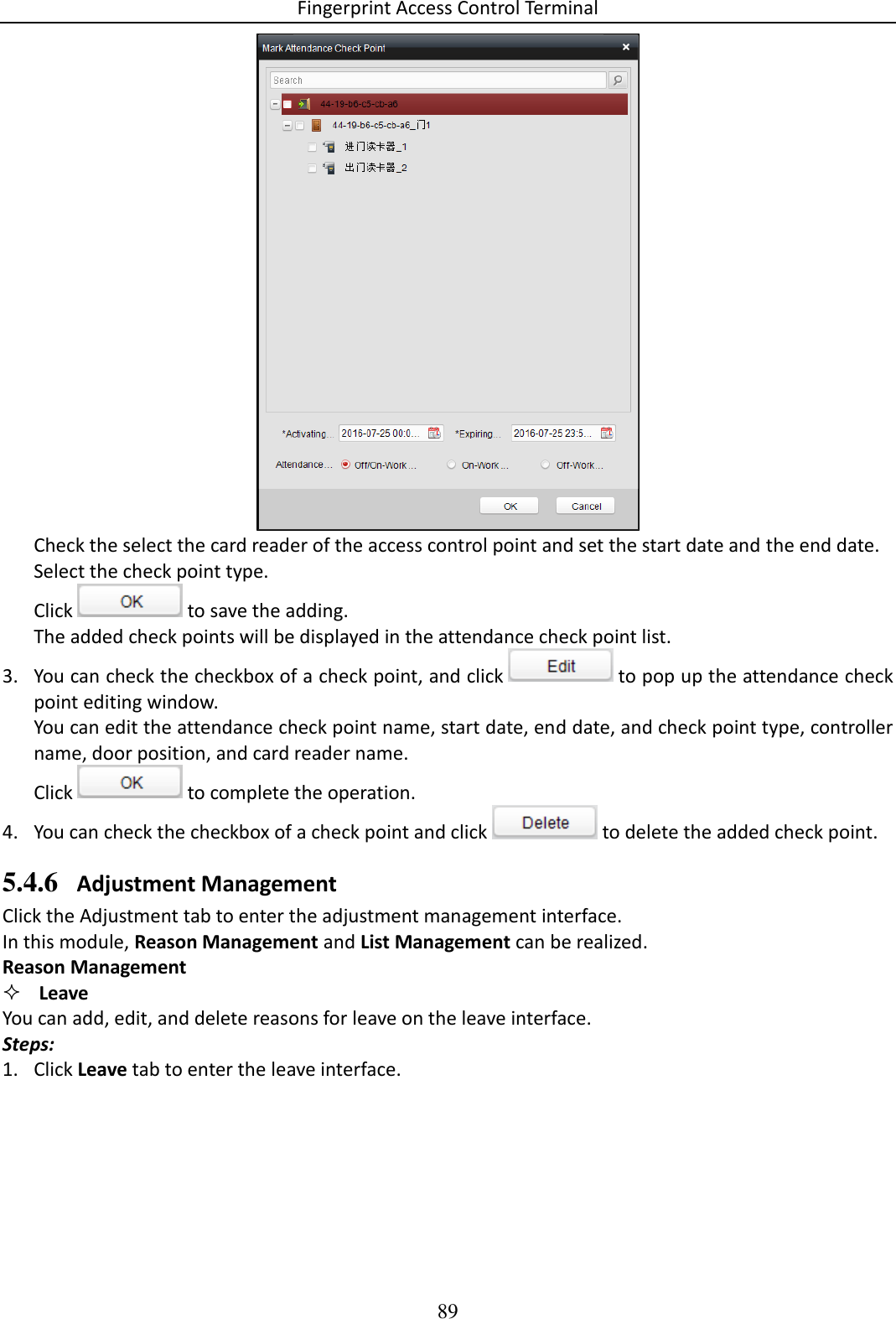 Fingerprint Access Control Terminal 89   Check the select the card reader of the access control point and set the start date and the end date. Select the check point type. Click   to save the adding. The added check points will be displayed in the attendance check point list. 3. You can check the checkbox of a check point, and click   to pop up the attendance check point editing window.  You can edit the attendance check point name, start date, end date, and check point type, controller name, door position, and card reader name.  Click   to complete the operation.  4. You can check the checkbox of a check point and click   to delete the added check point.  5.4.6 Adjustment Management Click the Adjustment tab to enter the adjustment management interface.  In this module, Reason Management and List Management can be realized.  Reason Management  Leave You can add, edit, and delete reasons for leave on the leave interface.  Steps: 1. Click Leave tab to enter the leave interface.  