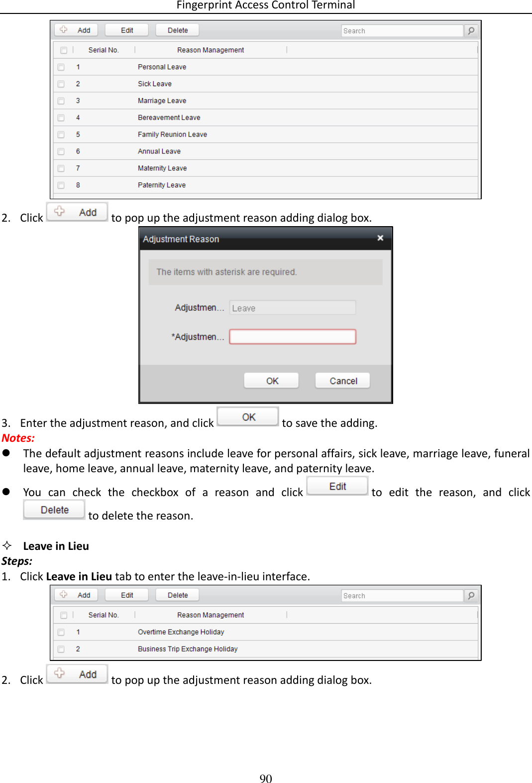 Fingerprint Access Control Terminal 90   2. Click   to pop up the adjustment reason adding dialog box.   3. Enter the adjustment reason, and click   to save the adding.  Notes:  The default adjustment reasons include leave for personal affairs, sick leave, marriage leave, funeral leave, home leave, annual leave, maternity leave, and paternity leave.   You  can  check  the  checkbox  of  a  reason  and  click   to  edit  the  reason,  and  click  to delete the reason.    Leave in Lieu Steps: 1. Click Leave in Lieu tab to enter the leave-in-lieu interface.   2. Click   to pop up the adjustment reason adding dialog box.  