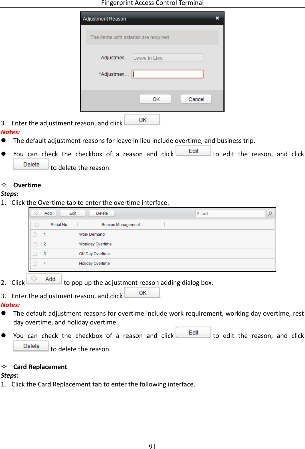 Fingerprint Access Control Terminal 91   3. Enter the adjustment reason, and click  .  Notes:  The default adjustment reasons for leave in lieu include overtime, and business trip.   You  can  check  the  checkbox  of  a  reason  and  click   to  edit  the  reason,  and  click  to delete the reason.    Overtime Steps: 1. Click the Overtime tab to enter the overtime interface.   2. Click   to pop up the adjustment reason adding dialog box.  3. Enter the adjustment reason, and click  .  Notes:  The default adjustment reasons for overtime include work requirement, working day overtime, rest day overtime, and holiday overtime.  You  can  check  the  checkbox  of  a  reason  and  click   to  edit  the  reason,  and  click  to delete the reason.    Card Replacement Steps: 1. Click the Card Replacement tab to enter the following interface.  