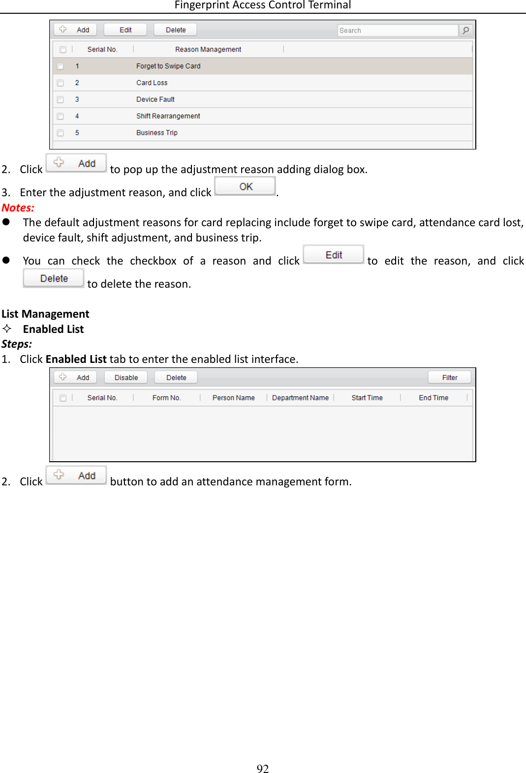 Fingerprint Access Control Terminal 92   2. Click   to pop up the adjustment reason adding dialog box.  3. Enter the adjustment reason, and click  .  Notes:  The default adjustment reasons for card replacing include forget to swipe card, attendance card lost, device fault, shift adjustment, and business trip.   You  can  check  the  checkbox  of  a  reason  and  click   to  edit  the  reason,  and  click  to delete the reason.   List Management  Enabled List Steps: 1. Click Enabled List tab to enter the enabled list interface.   2. Click   button to add an attendance management form.  