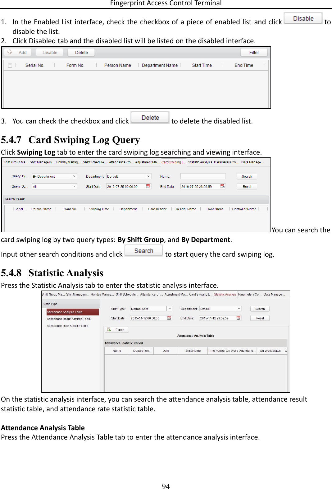 Fingerprint Access Control Terminal 94  1. In the Enabled List interface, check the checkbox of a piece of enabled list and click   to disable the list.  2. Click Disabled tab and the disabled list will be listed on the disabled interface.   3. You can check the checkbox and click   to delete the disabled list. 5.4.7 Card Swiping Log Query Click Swiping Log tab to enter the card swiping log searching and viewing interface.  You can search the card swiping log by two query types: By Shift Group, and By Department.  Input other search conditions and click   to start query the card swiping log. 5.4.8 Statistic Analysis Press the Statistic Analysis tab to enter the statistic analysis interface.   On the statistic analysis interface, you can search the attendance analysis table, attendance result statistic table, and attendance rate statistic table.   Attendance Analysis Table Press the Attendance Analysis Table tab to enter the attendance analysis interface.  