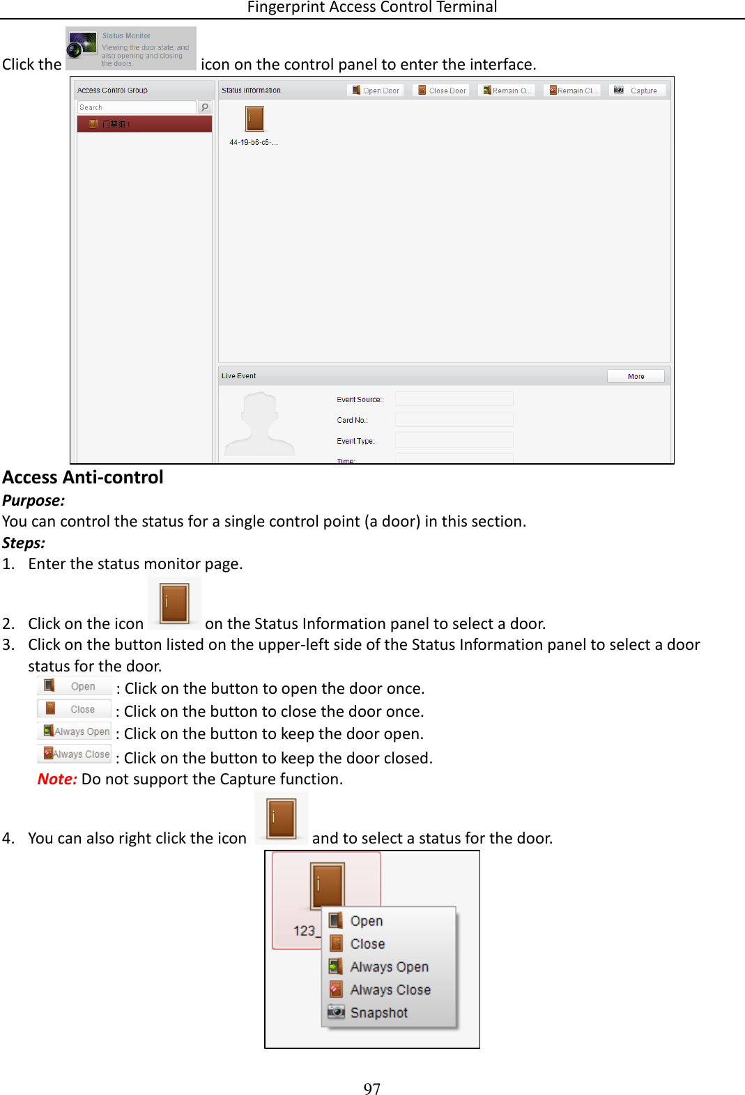 Fingerprint Access Control Terminal 97  Click the   icon on the control panel to enter the interface.   Access Anti-control Purpose:  You can control the status for a single control point (a door) in this section.  Steps: 1. Enter the status monitor page.  2. Click on the icon   on the Status Information panel to select a door.  3. Click on the button listed on the upper-left side of the Status Information panel to select a door status for the door.   : Click on the button to open the door once.   : Click on the button to close the door once.  : Click on the button to keep the door open.   : Click on the button to keep the door closed. Note: Do not support the Capture function. 4. You can also right click the icon    and to select a status for the door.  