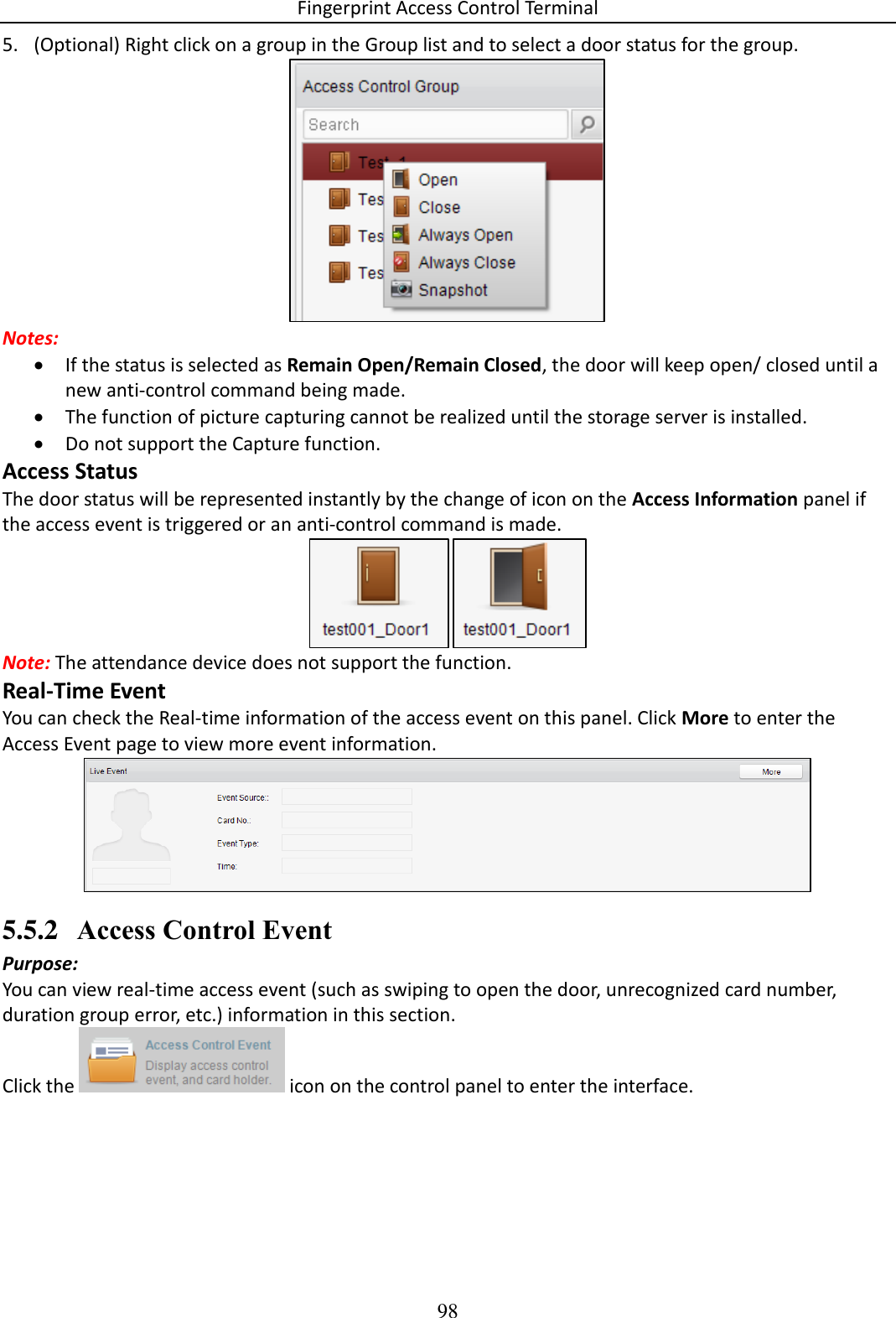 Fingerprint Access Control Terminal 98  5. (Optional) Right click on a group in the Group list and to select a door status for the group.   Notes:   If the status is selected as Remain Open/Remain Closed, the door will keep open/ closed until a new anti-control command being made.  The function of picture capturing cannot be realized until the storage server is installed.  Do not support the Capture function. Access Status The door status will be represented instantly by the change of icon on the Access Information panel if the access event is triggered or an anti-control command is made.   Note: The attendance device does not support the function. Real-Time Event You can check the Real-time information of the access event on this panel. Click More to enter the Access Event page to view more event information.   5.5.2 Access Control Event Purpose: You can view real-time access event (such as swiping to open the door, unrecognized card number, duration group error, etc.) information in this section.  Click the   icon on the control panel to enter the interface. 