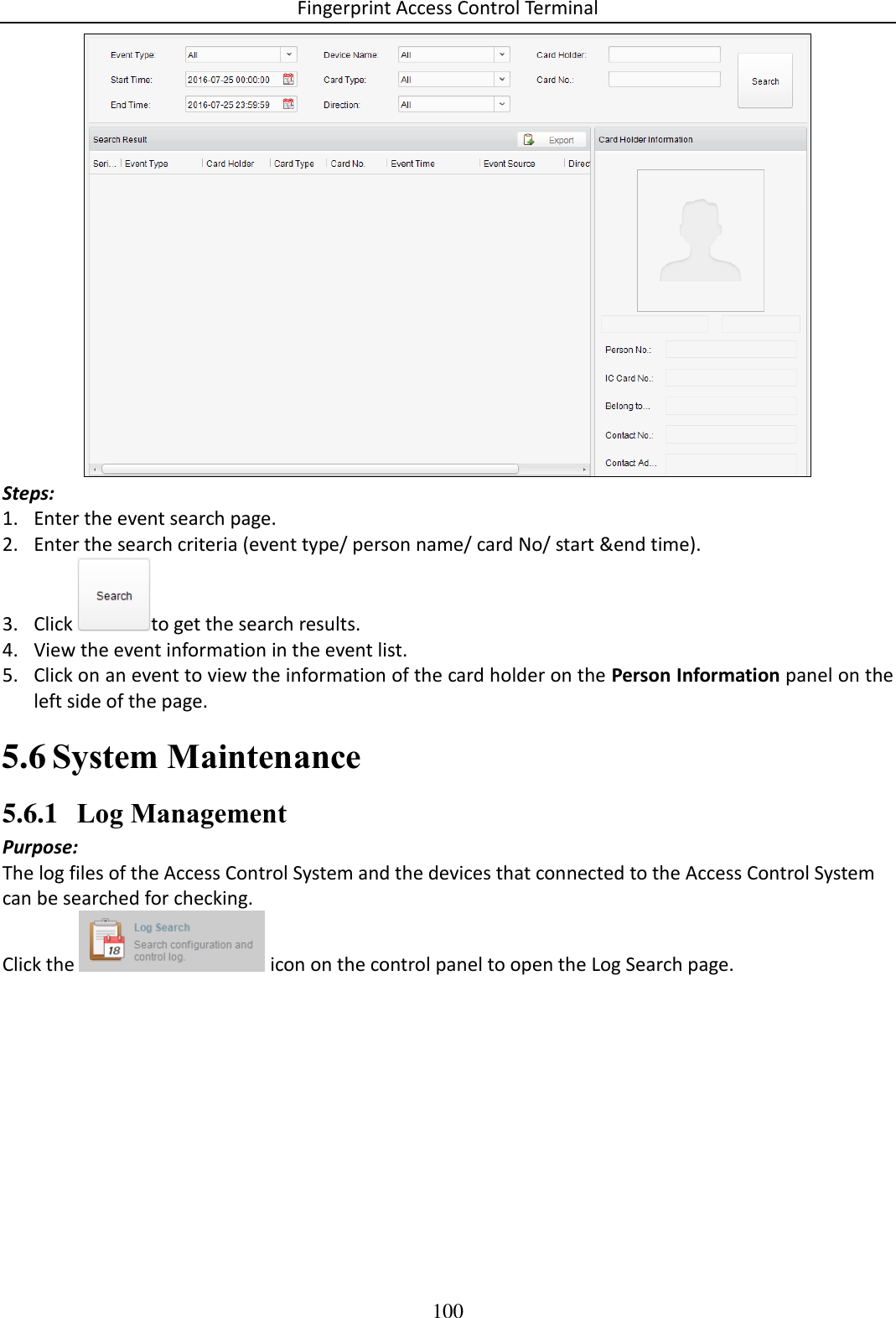 Fingerprint Access Control Terminal 100   Steps: 1. Enter the event search page. 2. Enter the search criteria (event type/ person name/ card No/ start &amp;end time).  3. Click  to get the search results.  4. View the event information in the event list. 5. Click on an event to view the information of the card holder on the Person Information panel on the left side of the page.  System Maintenance 5.65.6.1 Log Management Purpose: The log files of the Access Control System and the devices that connected to the Access Control System can be searched for checking.  Click the   icon on the control panel to open the Log Search page. 