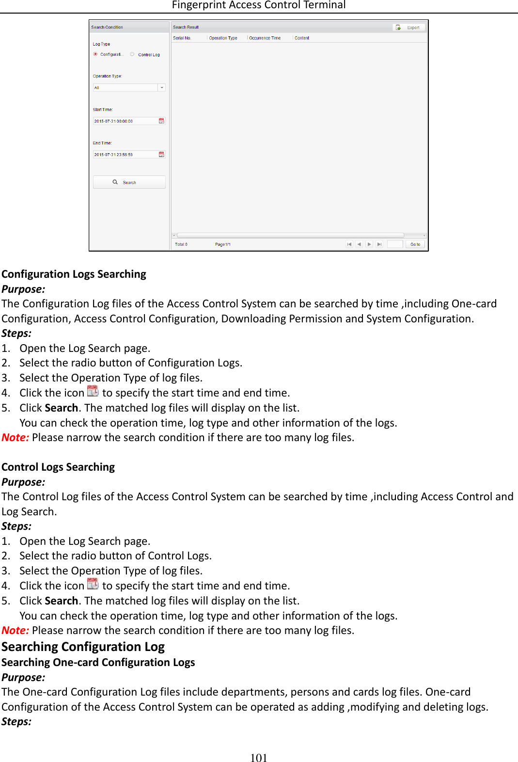Fingerprint Access Control Terminal 101    Configuration Logs Searching Purpose: The Configuration Log files of the Access Control System can be searched by time ,including One-card Configuration, Access Control Configuration, Downloading Permission and System Configuration. Steps: 1. Open the Log Search page. 2. Select the radio button of Configuration Logs. 3. Select the Operation Type of log files. 4. Click the icon   to specify the start time and end time. 5. Click Search. The matched log files will display on the list. You can check the operation time, log type and other information of the logs. Note: Please narrow the search condition if there are too many log files.  Control Logs Searching Purpose: The Control Log files of the Access Control System can be searched by time ,including Access Control and Log Search. Steps: 1. Open the Log Search page. 2. Select the radio button of Control Logs. 3. Select the Operation Type of log files. 4. Click the icon   to specify the start time and end time. 5. Click Search. The matched log files will display on the list. You can check the operation time, log type and other information of the logs. Note: Please narrow the search condition if there are too many log files. Searching Configuration Log Searching One-card Configuration Logs Purpose: The One-card Configuration Log files include departments, persons and cards log files. One-card Configuration of the Access Control System can be operated as adding ,modifying and deleting logs. Steps: 