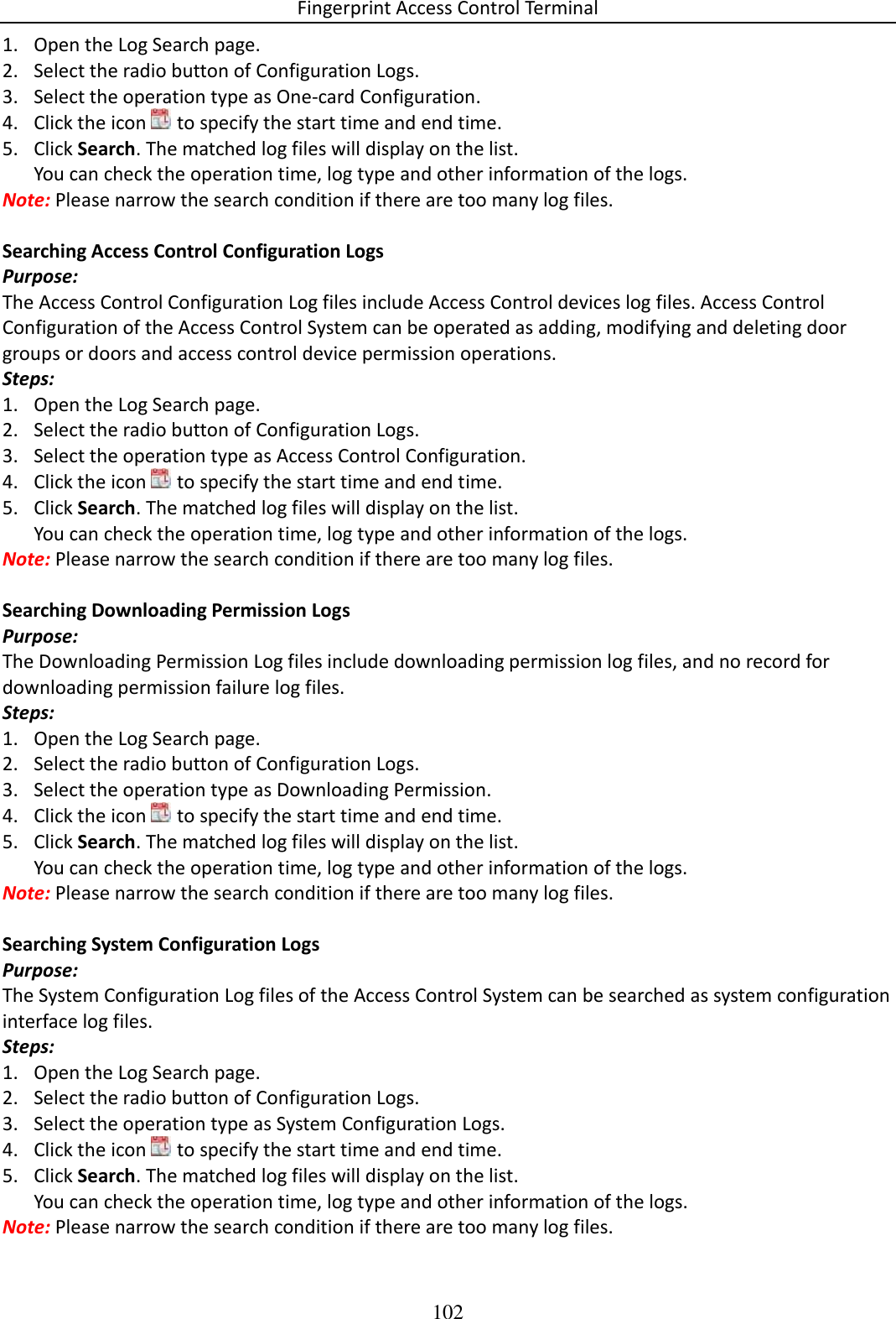 Fingerprint Access Control Terminal 102  1. Open the Log Search page. 2. Select the radio button of Configuration Logs. 3. Select the operation type as One-card Configuration. 4. Click the icon   to specify the start time and end time. 5. Click Search. The matched log files will display on the list. You can check the operation time, log type and other information of the logs. Note: Please narrow the search condition if there are too many log files.  Searching Access Control Configuration Logs Purpose: The Access Control Configuration Log files include Access Control devices log files. Access Control Configuration of the Access Control System can be operated as adding, modifying and deleting door groups or doors and access control device permission operations. Steps: 1. Open the Log Search page. 2. Select the radio button of Configuration Logs. 3. Select the operation type as Access Control Configuration. 4. Click the icon   to specify the start time and end time. 5. Click Search. The matched log files will display on the list. You can check the operation time, log type and other information of the logs. Note: Please narrow the search condition if there are too many log files.  Searching Downloading Permission Logs Purpose: The Downloading Permission Log files include downloading permission log files, and no record for downloading permission failure log files.  Steps: 1. Open the Log Search page. 2. Select the radio button of Configuration Logs. 3. Select the operation type as Downloading Permission. 4. Click the icon   to specify the start time and end time. 5. Click Search. The matched log files will display on the list. You can check the operation time, log type and other information of the logs. Note: Please narrow the search condition if there are too many log files.  Searching System Configuration Logs Purpose: The System Configuration Log files of the Access Control System can be searched as system configuration interface log files.  Steps: 1. Open the Log Search page. 2. Select the radio button of Configuration Logs. 3. Select the operation type as System Configuration Logs. 4. Click the icon   to specify the start time and end time. 5. Click Search. The matched log files will display on the list. You can check the operation time, log type and other information of the logs. Note: Please narrow the search condition if there are too many log files. 