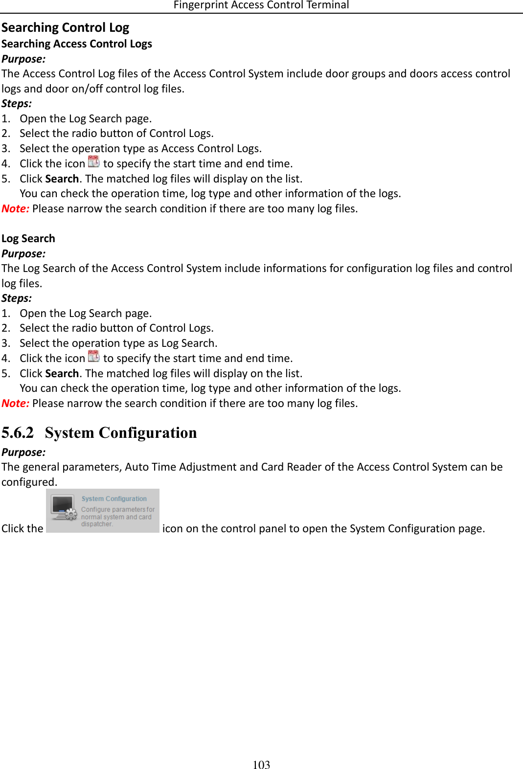 Fingerprint Access Control Terminal 103  Searching Control Log Searching Access Control Logs Purpose: The Access Control Log files of the Access Control System include door groups and doors access control logs and door on/off control log files.  Steps: 1. Open the Log Search page. 2. Select the radio button of Control Logs. 3. Select the operation type as Access Control Logs. 4. Click the icon   to specify the start time and end time. 5. Click Search. The matched log files will display on the list. You can check the operation time, log type and other information of the logs. Note: Please narrow the search condition if there are too many log files.  Log Search Purpose: The Log Search of the Access Control System include informations for configuration log files and control log files.  Steps: 1. Open the Log Search page. 2. Select the radio button of Control Logs. 3. Select the operation type as Log Search. 4. Click the icon   to specify the start time and end time. 5. Click Search. The matched log files will display on the list. You can check the operation time, log type and other information of the logs. Note: Please narrow the search condition if there are too many log files. 5.6.2 System Configuration Purpose: The general parameters, Auto Time Adjustment and Card Reader of the Access Control System can be configured. Click the   icon on the control panel to open the System Configuration page. 