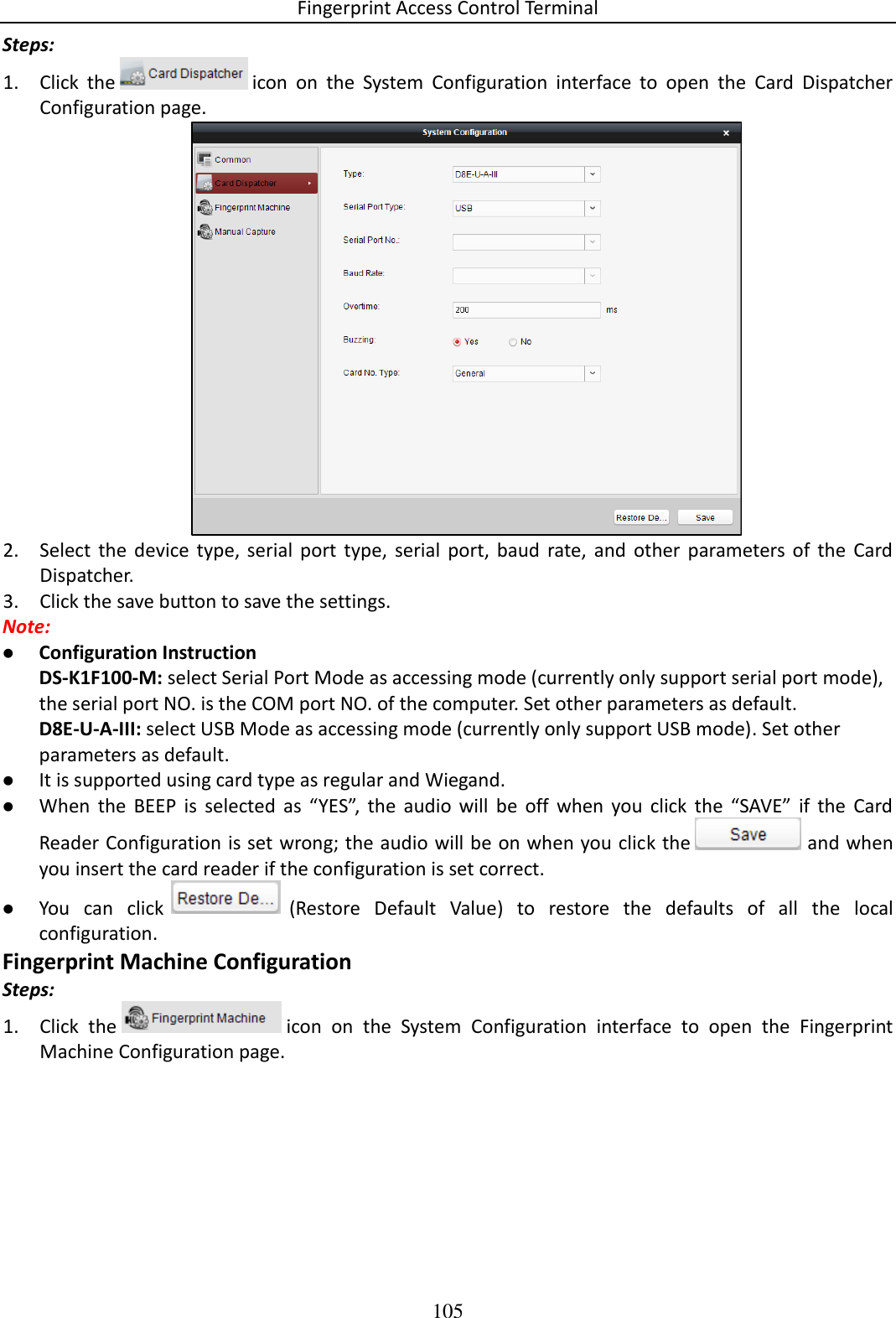 Fingerprint Access Control Terminal 105  Steps: 1. Click  the   icon  on  the  System  Configuration  interface  to  open  the  Card  Dispatcher Configuration page.  2. Select  the  device  type, serial  port  type,  serial  port,  baud  rate,  and  other  parameters  of  the  Card Dispatcher.  3. Click the save button to save the settings.  Note:   Configuration Instruction DS-K1F100-M: select Serial Port Mode as accessing mode (currently only support serial port mode), the serial port NO. is the COM port NO. of the computer. Set other parameters as default. D8E-U-A-III: select USB Mode as accessing mode (currently only support USB mode). Set other parameters as default.  It is supported using card type as regular and Wiegand.  When  the  BEEP  is  selected  as  “YES”,  the  audio  will  be  off  when  you  click  the  “SAVE”  if  the  Card Reader Configuration is set wrong; the audio will be on when you click the   and when you insert the card reader if the configuration is set correct.  You  can  click   (Restore  Default  Value)  to  restore  the  defaults  of  all  the  local configuration.  Fingerprint Machine Configuration Steps: 1. Click  the   icon  on  the  System  Configuration  interface  to  open  the  Fingerprint Machine Configuration page. 