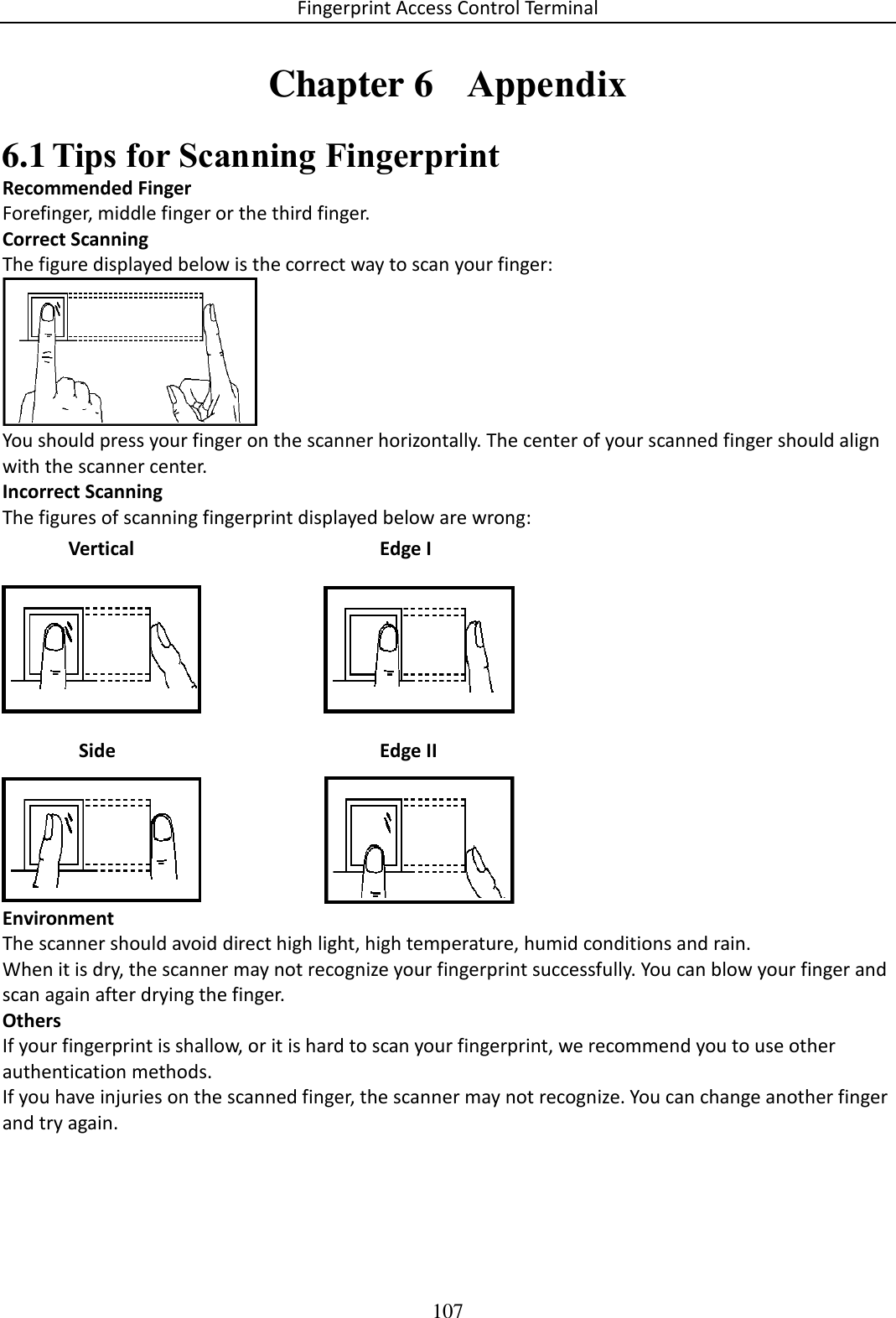 Fingerprint Access Control Terminal 107  Chapter 6  Appendix  Tips for Scanning Fingerprint 6.1Recommended Finger Forefinger, middle finger or the third finger. Correct Scanning The figure displayed below is the correct way to scan your finger:  You should press your finger on the scanner horizontally. The center of your scanned finger should align with the scanner center. Incorrect Scanning The figures of scanning fingerprint displayed below are wrong:  Environment The scanner should avoid direct high light, high temperature, humid conditions and rain.  When it is dry, the scanner may not recognize your fingerprint successfully. You can blow your finger and scan again after drying the finger. Others If your fingerprint is shallow, or it is hard to scan your fingerprint, we recommend you to use other authentication methods. If you have injuries on the scanned finger, the scanner may not recognize. You can change another finger and try again.    Side  Edge II Vertical Edge I 