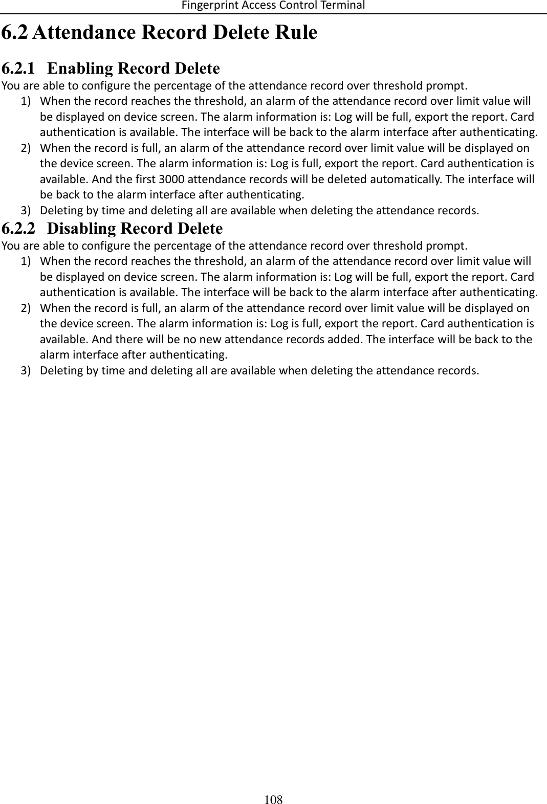 Fingerprint Access Control Terminal 108   Attendance Record Delete Rule 6.26.2.1 Enabling Record Delete You are able to configure the percentage of the attendance record over threshold prompt. 1) When the record reaches the threshold, an alarm of the attendance record over limit value will be displayed on device screen. The alarm information is: Log will be full, export the report. Card authentication is available. The interface will be back to the alarm interface after authenticating. 2) When the record is full, an alarm of the attendance record over limit value will be displayed on the device screen. The alarm information is: Log is full, export the report. Card authentication is available. And the first 3000 attendance records will be deleted automatically. The interface will be back to the alarm interface after authenticating. 3) Deleting by time and deleting all are available when deleting the attendance records. 6.2.2 Disabling Record Delete You are able to configure the percentage of the attendance record over threshold prompt. 1) When the record reaches the threshold, an alarm of the attendance record over limit value will be displayed on device screen. The alarm information is: Log will be full, export the report. Card authentication is available. The interface will be back to the alarm interface after authenticating. 2) When the record is full, an alarm of the attendance record over limit value will be displayed on the device screen. The alarm information is: Log is full, export the report. Card authentication is available. And there will be no new attendance records added. The interface will be back to the alarm interface after authenticating. 3) Deleting by time and deleting all are available when deleting the attendance records.    