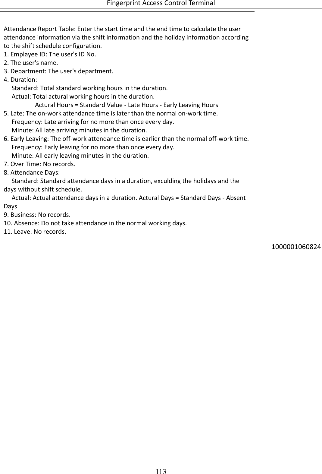 Fingerprint Access Control Terminal 113  Attendance Report Table: Enter the start time and the end time to calculate the user attendance information via the shift information and the holiday information according to the shift schedule configuration.  1. Emplayee ID: The user&apos;s ID No. 2. The user&apos;s name. 3. Department: The user&apos;s department. 4. Duration:      Standard: Total standard working hours in the duration.      Actual: Total actural working hours in the duration.                      Actural Hours = Standard Value - Late Hours - Early Leaving Hours 5. Late: The on-work attendance time is later than the normal on-work time.      Frequency: Late arriving for no more than once every day.      Minute: All late arriving minutes in the duration. 6. Early Leaving: The off-work attendance time is earlier than the normal off-work time.      Frequency: Early leaving for no more than once every day.      Minute: All early leaving minutes in the duration. 7. Over Time: No records. 8. Attendance Days:      Standard: Standard attendance days in a duration, exculding the holidays and the days without shift schedule.      Actual: Actual attendance days in a duration. Actural Days = Standard Days - Absent Days 9. Business: No records. 10. Absence: Do not take attendance in the normal working days. 11. Leave: No records.  1000001060824      