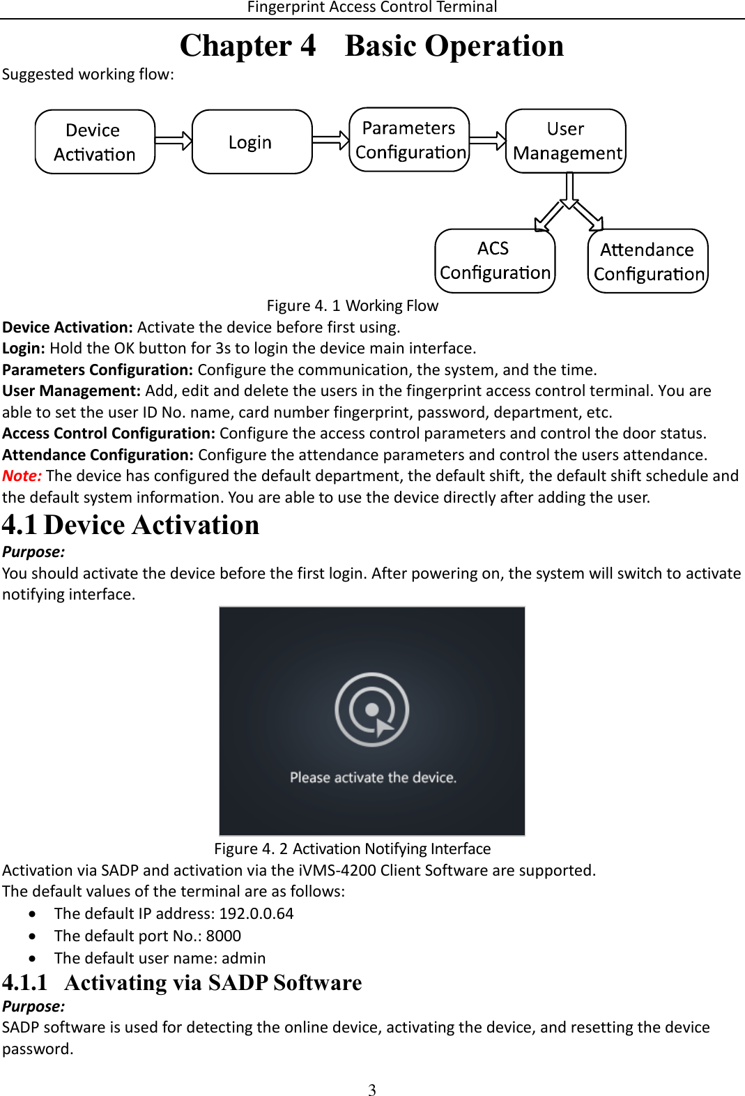 Fingerprint Access Control Terminal 3  Chapter 4  Basic Operation Suggested working flow:   Working Flow Figure 4. 1Device Activation: Activate the device before first using. Login: Hold the OK button for 3s to login the device main interface. Parameters Configuration: Configure the communication, the system, and the time. User Management: Add, edit and delete the users in the fingerprint access control terminal. You are able to set the user ID No. name, card number fingerprint, password, department, etc. Access Control Configuration: Configure the access control parameters and control the door status. Attendance Configuration: Configure the attendance parameters and control the users attendance. Note: The device has configured the default department, the default shift, the default shift schedule and the default system information. You are able to use the device directly after adding the user.  Device Activation 4.1Purpose: You should activate the device before the first login. After powering on, the system will switch to activate notifying interface.   Activation Notifying Interface Figure 4. 2Activation via SADP and activation via the iVMS-4200 Client Software are supported. The default values of the terminal are as follows:  The default IP address: 192.0.0.64  The default port No.: 8000  The default user name: admin 4.1.1 Activating via SADP Software Purpose: SADP software is used for detecting the online device, activating the device, and resetting the device password. 