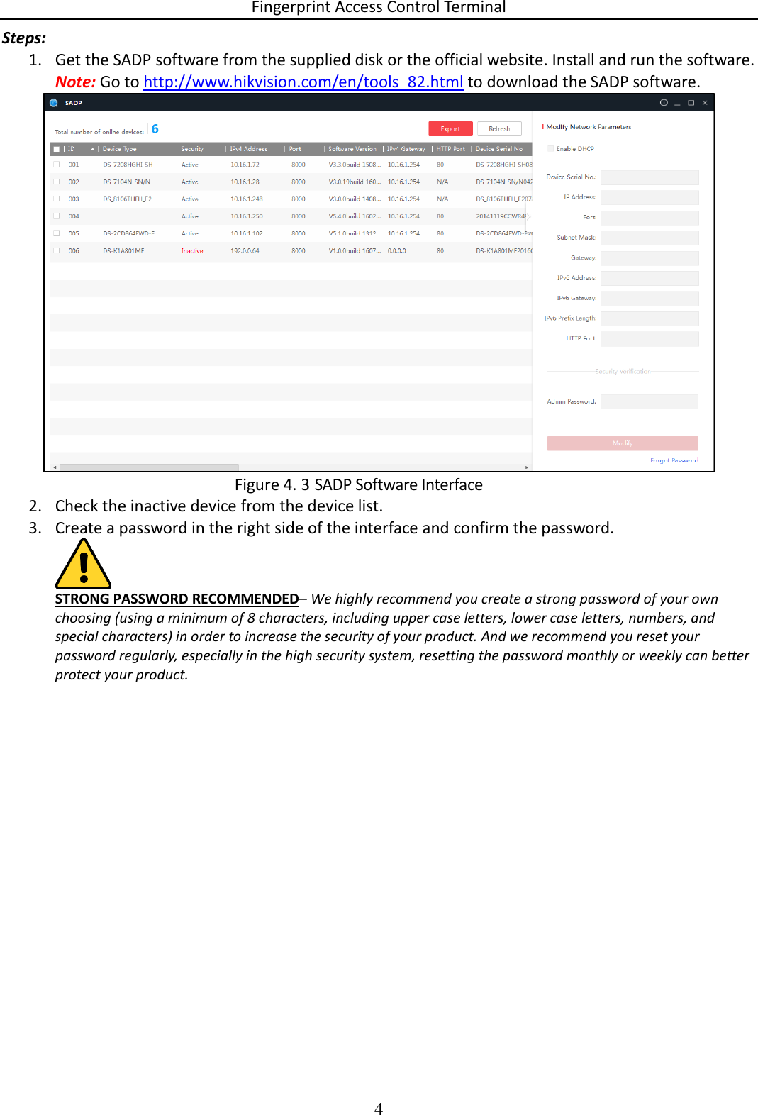 Fingerprint Access Control Terminal 4  Steps: 1. Get the SADP software from the supplied disk or the official website. Install and run the software. Note: Go to http://www.hikvision.com/en/tools_82.html to download the SADP software.   SADP Software Interface Figure 4. 32. Check the inactive device from the device list. 3. Create a password in the right side of the interface and confirm the password.  STRONG PASSWORD RECOMMENDED– We highly recommend you create a strong password of your own choosing (using a minimum of 8 characters, including upper case letters, lower case letters, numbers, and special characters) in order to increase the security of your product. And we recommend you reset your password regularly, especially in the high security system, resetting the password monthly or weekly can better protect your product.  