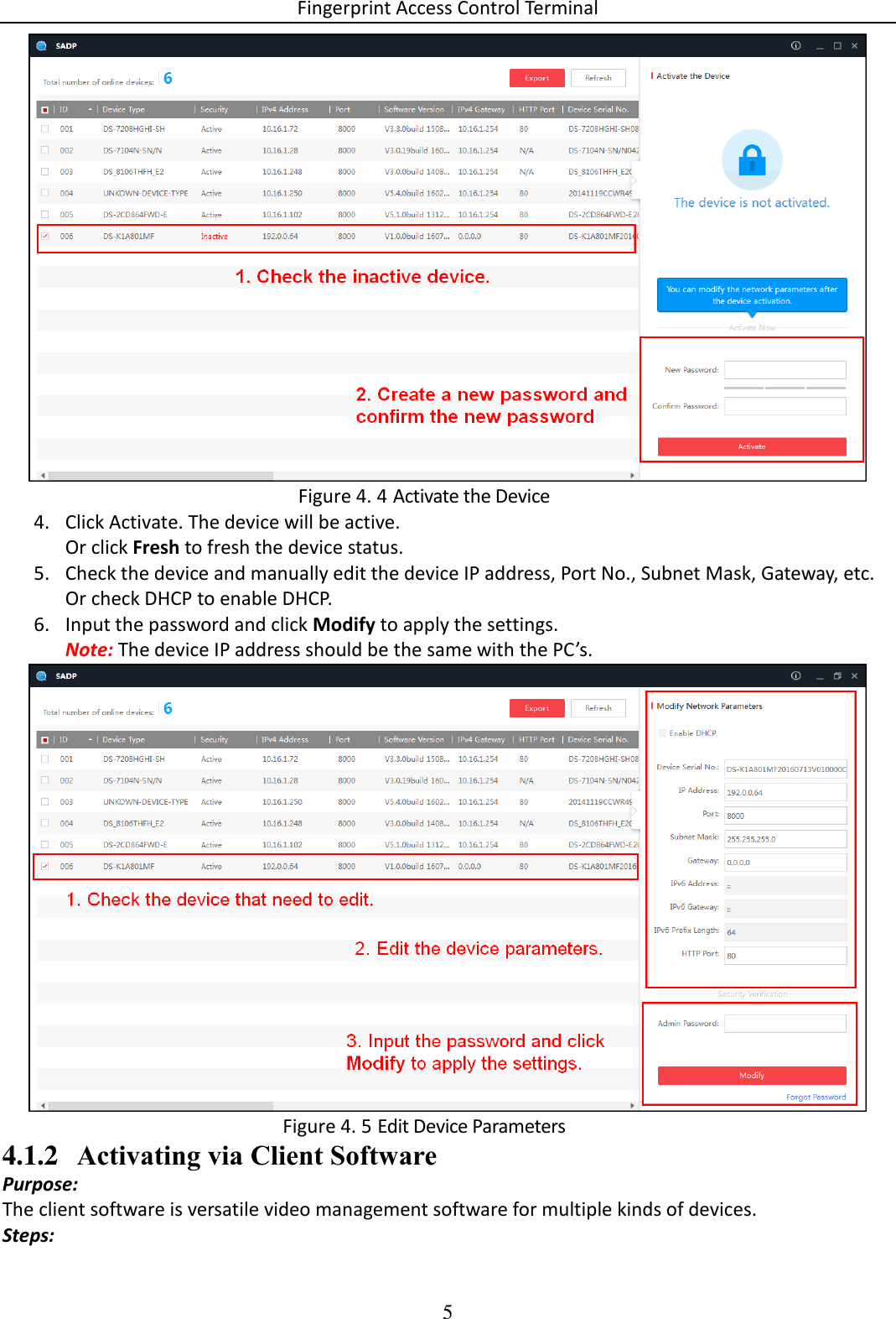 Fingerprint Access Control Terminal 5    Activate the Device Figure 4. 44. Click Activate. The device will be active. Or click Fresh to fresh the device status. 5. Check the device and manually edit the device IP address, Port No., Subnet Mask, Gateway, etc. Or check DHCP to enable DHCP. 6. Input the password and click Modify to apply the settings. Note: The device IP address should be the same with the PC’s.   Edit Device Parameters Figure 4. 54.1.2 Activating via Client Software Purpose: The client software is versatile video management software for multiple kinds of devices.  Steps: 