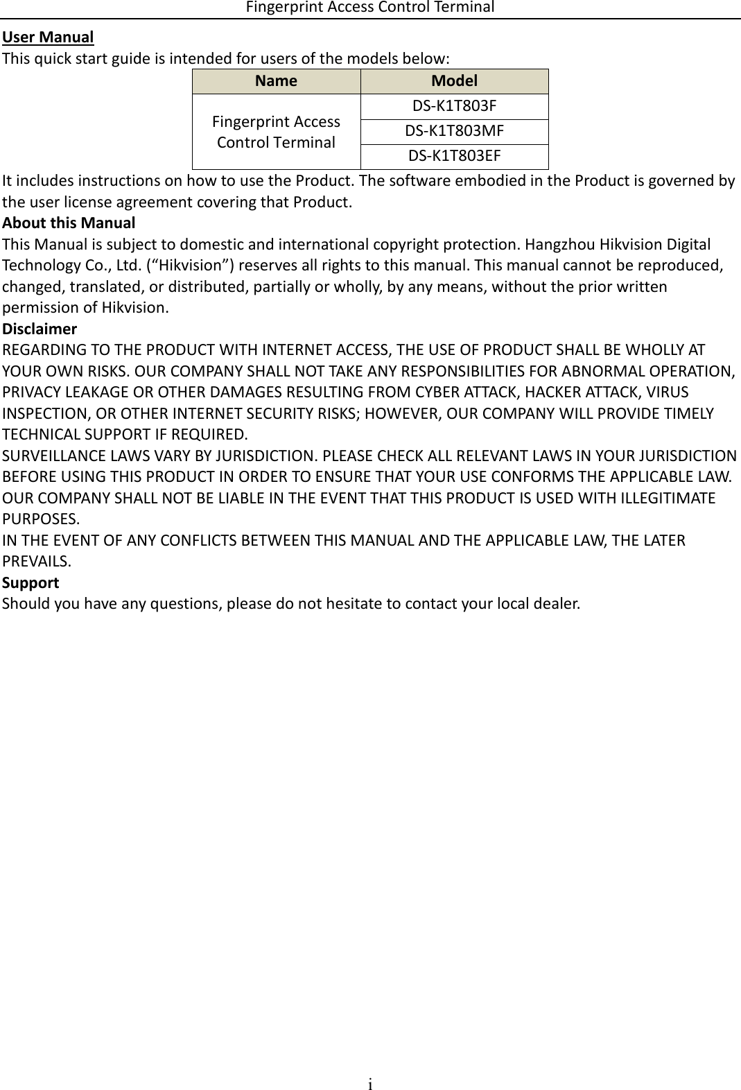 Fingerprint Access Control Terminal i  User Manual This quick start guide is intended for users of the models below: Name Model Fingerprint Access Control Terminal DS-K1T803F DS-K1T803MF DS-K1T803EF It includes instructions on how to use the Product. The software embodied in the Product is governed by the user license agreement covering that Product. About this Manual This Manual is subject to domestic and international copyright protection. Hangzhou Hikvision Digital Technology Co., Ltd. (“Hikvision”) reserves all rights to this manual. This manual cannot be reproduced, changed, translated, or distributed, partially or wholly, by any means, without the prior written permission of Hikvision.  Disclaimer REGARDING TO THE PRODUCT WITH INTERNET ACCESS, THE USE OF PRODUCT SHALL BE WHOLLY AT YOUR OWN RISKS. OUR COMPANY SHALL NOT TAKE ANY RESPONSIBILITIES FOR ABNORMAL OPERATION, PRIVACY LEAKAGE OR OTHER DAMAGES RESULTING FROM CYBER ATTACK, HACKER ATTACK, VIRUS INSPECTION, OR OTHER INTERNET SECURITY RISKS; HOWEVER, OUR COMPANY WILL PROVIDE TIMELY TECHNICAL SUPPORT IF REQUIRED.  SURVEILLANCE LAWS VARY BY JURISDICTION. PLEASE CHECK ALL RELEVANT LAWS IN YOUR JURISDICTION BEFORE USING THIS PRODUCT IN ORDER TO ENSURE THAT YOUR USE CONFORMS THE APPLICABLE LAW. OUR COMPANY SHALL NOT BE LIABLE IN THE EVENT THAT THIS PRODUCT IS USED WITH ILLEGITIMATE PURPOSES.  IN THE EVENT OF ANY CONFLICTS BETWEEN THIS MANUAL AND THE APPLICABLE LAW, THE LATER PREVAILS. Support Should you have any questions, please do not hesitate to contact your local dealer. 