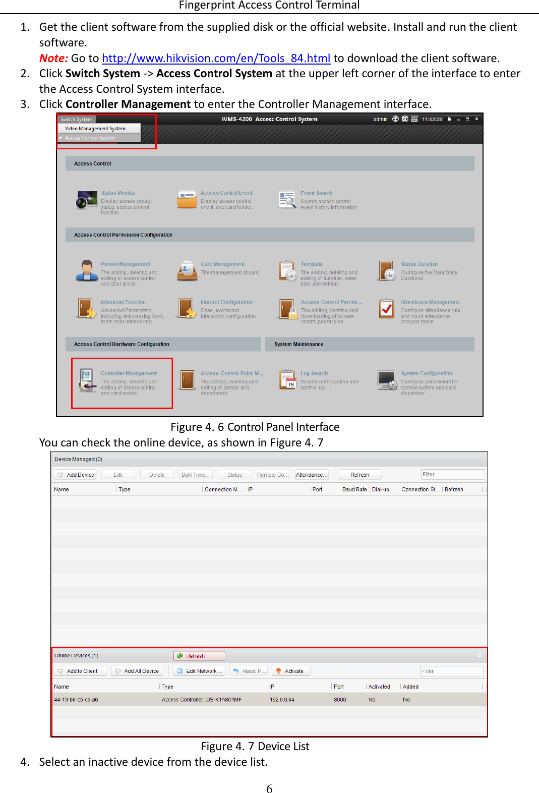 Fingerprint Access Control Terminal 6  1. Get the client software from the supplied disk or the official website. Install and run the client software. Note: Go to http://www.hikvision.com/en/Tools_84.html to download the client software. 2. Click Switch System -&gt; Access Control System at the upper left corner of the interface to enter the Access Control System interface. 3. Click Controller Management to enter the Controller Management interface.   Control Panel Interface Figure 4. 6You can check the online device, as shown in Figure 4. 7   Device List Figure 4. 74. Select an inactive device from the device list. 