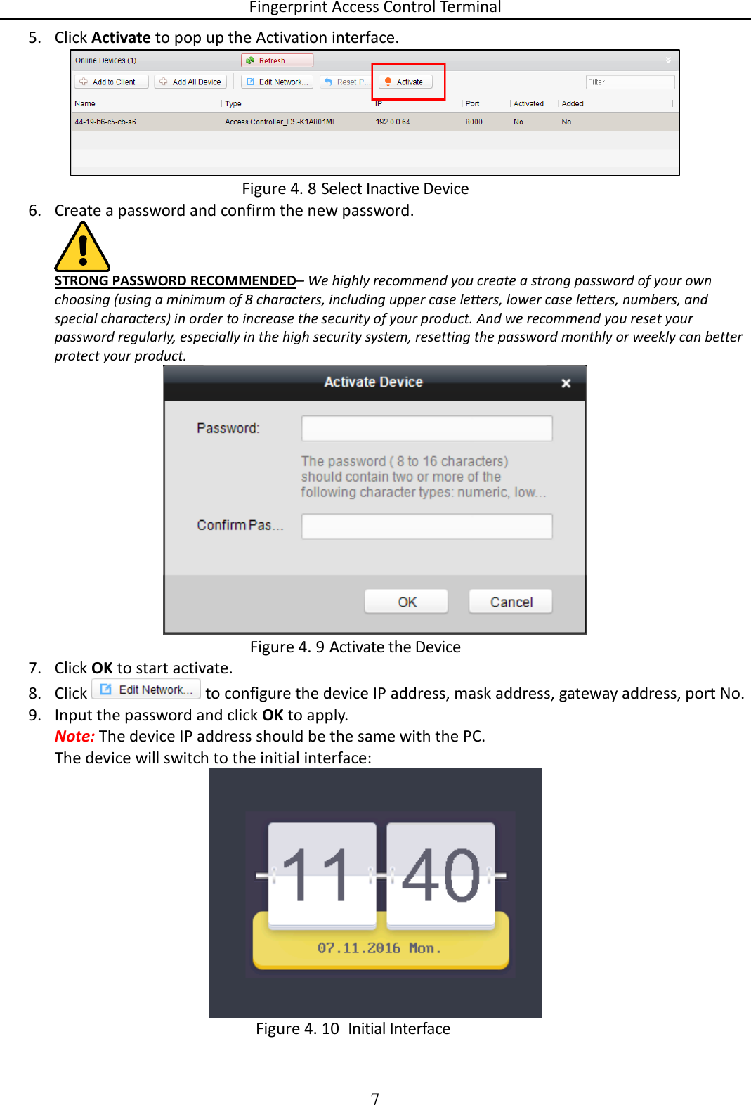 Fingerprint Access Control Terminal 7  5. Click Activate to pop up the Activation interface.   Select Inactive Device Figure 4. 86. Create a password and confirm the new password.   STRONG PASSWORD RECOMMENDED– We highly recommend you create a strong password of your own choosing (using a minimum of 8 characters, including upper case letters, lower case letters, numbers, and special characters) in order to increase the security of your product. And we recommend you reset your password regularly, especially in the high security system, resetting the password monthly or weekly can better protect your product.   Activate the Device Figure 4. 97. Click OK to start activate. 8. Click   to configure the device IP address, mask address, gateway address, port No. 9. Input the password and click OK to apply. Note: The device IP address should be the same with the PC. The device will switch to the initial interface:    Initial Interface Figure 4. 10