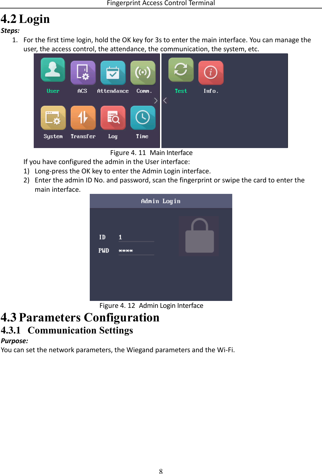 Fingerprint Access Control Terminal 8   Login 4.2Steps: 1. For the first time login, hold the OK key for 3s to enter the main interface. You can manage the user, the access control, the attendance, the communication, the system, etc.     Main Interface Figure 4. 11If you have configured the admin in the User interface: 1) Long-press the OK key to enter the Admin Login interface.  2) Enter the admin ID No. and password, scan the fingerprint or swipe the card to enter the main interface.    Admin Login Interface Figure 4. 12 Parameters Configuration 4.34.3.1 Communication Settings Purpose: You can set the network parameters, the Wiegand parameters and the Wi-Fi. 