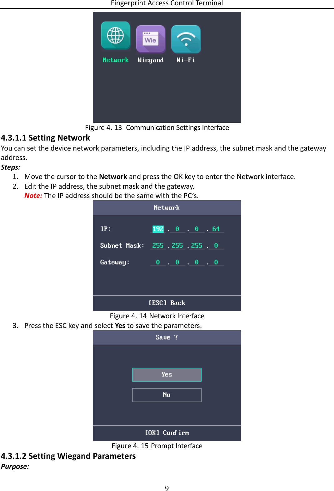 Fingerprint Access Control Terminal 9     Communication Settings Interface Figure 4. 134.3.1.1 Setting Network You can set the device network parameters, including the IP address, the subnet mask and the gateway address. Steps: 1. Move the cursor to the Network and press the OK key to enter the Network interface. 2. Edit the IP address, the subnet mask and the gateway. Note: The IP address should be the same with the PC’s.   Network Interface Figure 4. 143. Press the ESC key and select Yes to save the parameters.   Prompt Interface Figure 4. 154.3.1.2 Setting Wiegand Parameters Purpose: 