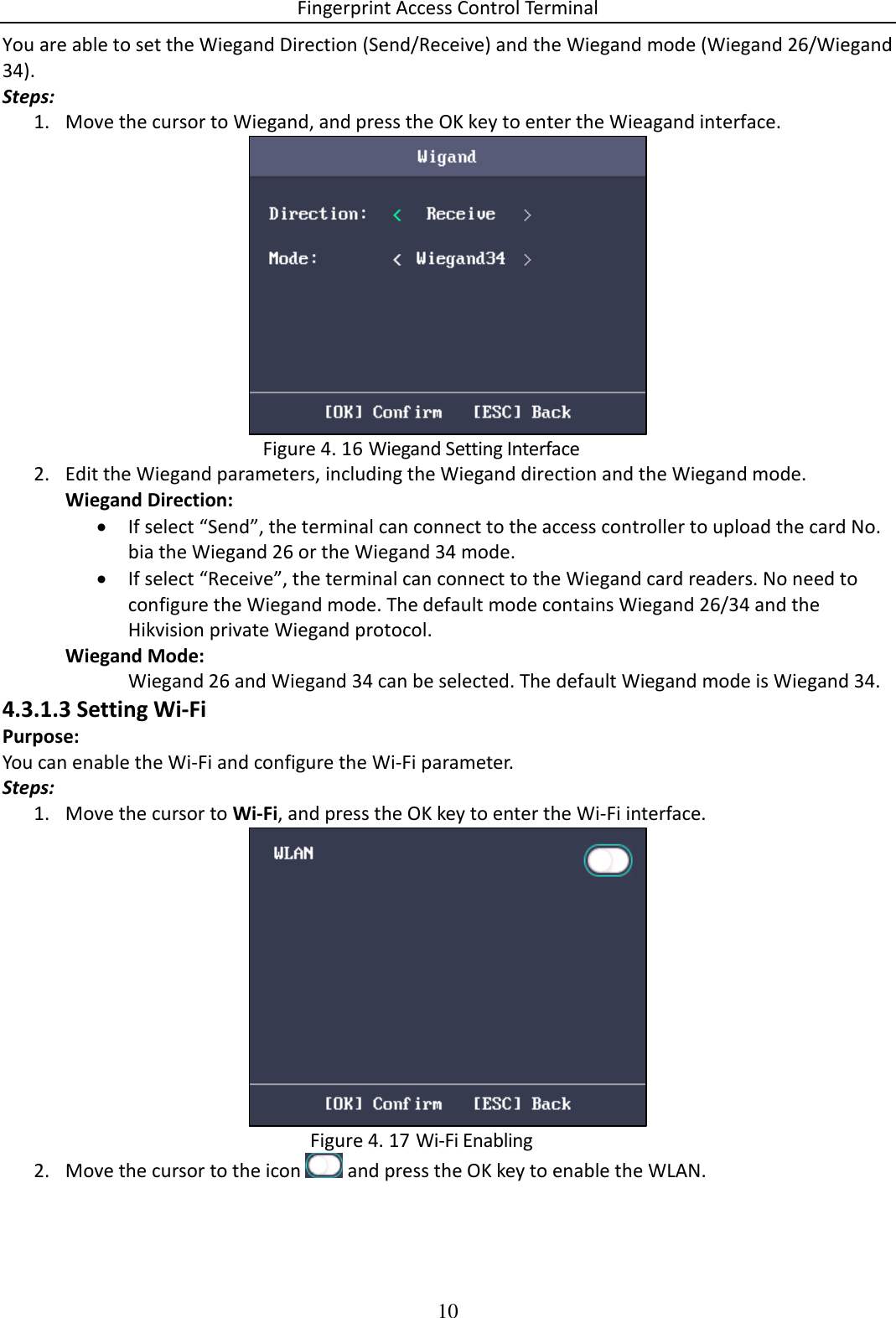 Fingerprint Access Control Terminal 10  You are able to set the Wiegand Direction (Send/Receive) and the Wiegand mode (Wiegand 26/Wiegand 34). Steps: 1. Move the cursor to Wiegand, and press the OK key to enter the Wieagand interface.   Wiegand Setting Interface Figure 4. 162. Edit the Wiegand parameters, including the Wiegand direction and the Wiegand mode. Wiegand Direction:  If select “Send”, the terminal can connect to the access controller to upload the card No. bia the Wiegand 26 or the Wiegand 34 mode.  If select “Receive”, the terminal can connect to the Wiegand card readers. No need to configure the Wiegand mode. The default mode contains Wiegand 26/34 and the Hikvision private Wiegand protocol. Wiegand Mode:  Wiegand 26 and Wiegand 34 can be selected. The default Wiegand mode is Wiegand 34. 4.3.1.3 Setting Wi-Fi Purpose: You can enable the Wi-Fi and configure the Wi-Fi parameter. Steps: 1. Move the cursor to Wi-Fi, and press the OK key to enter the Wi-Fi interface.   Wi-Fi Enabling Figure 4. 172. Move the cursor to the icon   and press the OK key to enable the WLAN. 