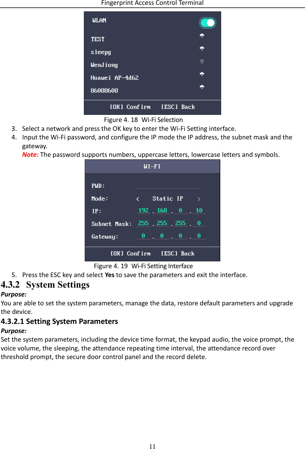 Fingerprint Access Control Terminal 11     Wi-Fi Selection Figure 4. 183. Select a network and press the OK key to enter the Wi-Fi Setting interface. 4. Input the Wi-Fi password, and configure the IP mode the IP address, the subnet mask and the gateway. Note: The password supports numbers, uppercase letters, lowercase letters and symbols.    Wi-Fi Setting Interface Figure 4. 195. Press the ESC key and select Yes to save the parameters and exit the interface. 4.3.2 System Settings Purpose:  You are able to set the system parameters, manage the data, restore default parameters and upgrade the device. 4.3.2.1 Setting System Parameters Purpose: Set the system parameters, including the device time format, the keypad audio, the voice prompt, the voice volume, the sleeping, the attendance repeating time interval, the attendance record over threshold prompt, the secure door control panel and the record delete. 