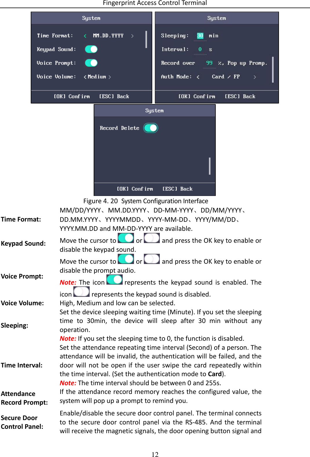 Fingerprint Access Control Terminal 12       System Configuration Interface Figure 4. 20Time Format: MM/DD/YYYY、MM.DD.YYYY、DD-MM-YYYY、DD/MM/YYYY、DD.MM.YYYY、YYYYMMDD、YYYY-MM-DD、YYYY/MM/DD、YYYY.MM.DD and MM-DD-YYYY are available. Keypad Sound: Move the cursor to   or   and press the OK key to enable or disable the keypad sound. Voice Prompt: Move the cursor to   or   and press the OK key to enable or disable the prompt audio. Note:  The  icon   represents  the  keypad  sound  is  enabled.  The icon   represents the keypad sound is disabled. Voice Volume: High, Medium and low can be selected. Sleeping: Set the device sleeping waiting time (Minute). If you set the sleeping time  to  30min,  the  device  will  sleep  after  30  min  without  any operation. Note: If you set the sleeping time to 0, the function is disabled. Time Interval: Set the attendance repeating time interval (Second) of a person. The attendance will be invalid, the authentication will be failed, and the door  will not be  open  if the  user  swipe the  card  repeatedly within the time interval. (Set the authentication mode to Card). Note: The time interval should be between 0 and 255s. Attendance Record Prompt: If the attendance record memory reaches the configured value, the system will pop up a prompt to remind you. Secure Door Control Panel: Enable/disable the secure door control panel. The terminal connects to  the  secure  door  control  panel  via  the  RS-485.  And  the  terminal will receive the magnetic signals, the door opening button signal and 