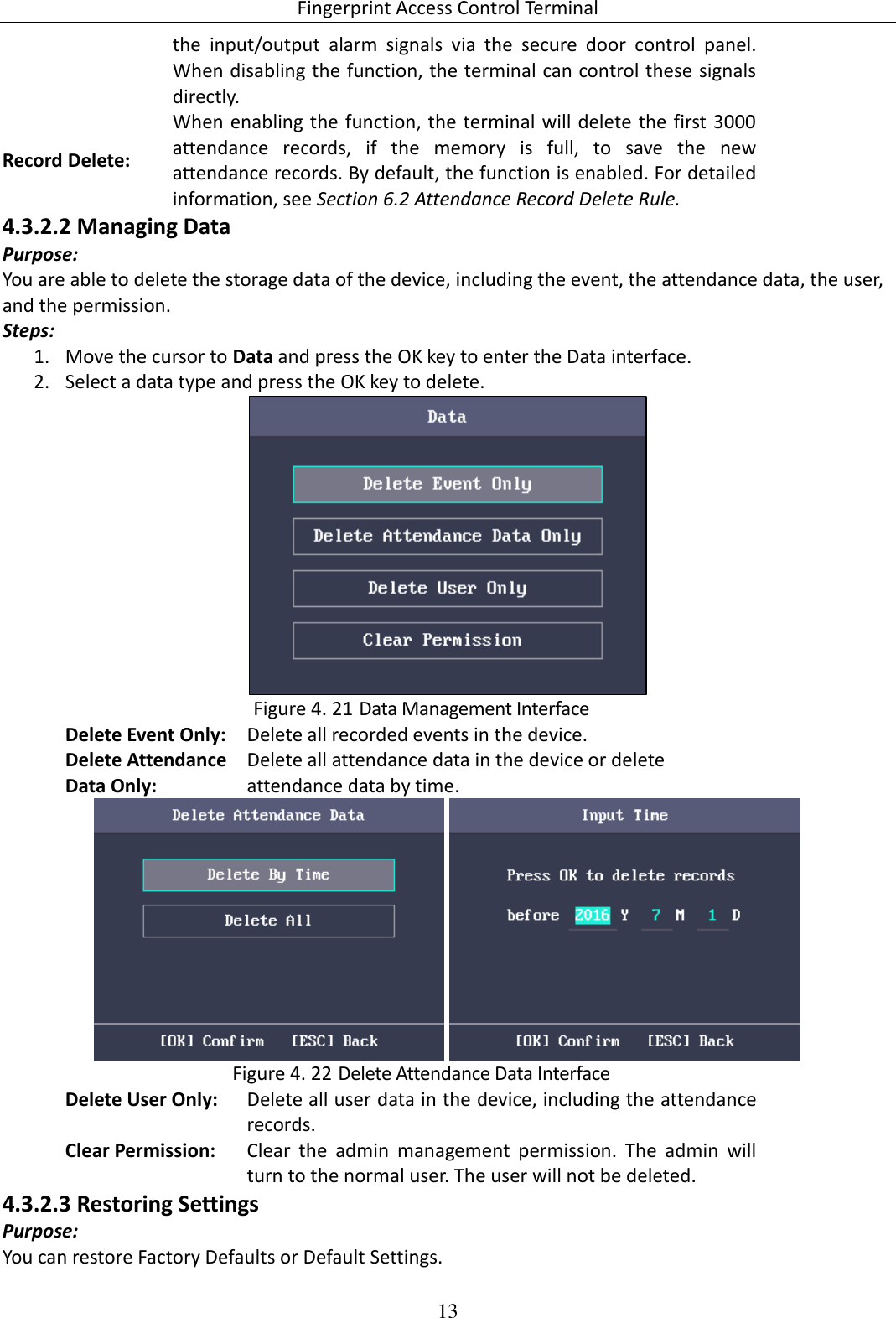 Fingerprint Access Control Terminal 13  the  input/output  alarm  signals  via  the  secure  door  control  panel. When disabling the function, the terminal can control these signals directly. Record Delete: When enabling the function, the terminal will delete the first 3000 attendance  records,  if  the  memory  is  full,  to  save  the  new attendance records. By default, the function is enabled. For detailed information, see Section 6.2 Attendance Record Delete Rule. 4.3.2.2 Managing Data Purpose: You are able to delete the storage data of the device, including the event, the attendance data, the user, and the permission. Steps: 1. Move the cursor to Data and press the OK key to enter the Data interface. 2. Select a data type and press the OK key to delete.   Data Management Interface Figure 4. 21Delete Event Only: Delete all recorded events in the device. Delete Attendance Data Only: Delete all attendance data in the device or delete attendance data by time.    Delete Attendance Data Interface Figure 4. 22Delete User Only: Delete all user data in the device, including the attendance records. Clear Permission: Clear  the  admin  management  permission.  The  admin  will turn to the normal user. The user will not be deleted. 4.3.2.3 Restoring Settings Purpose: You can restore Factory Defaults or Default Settings. 