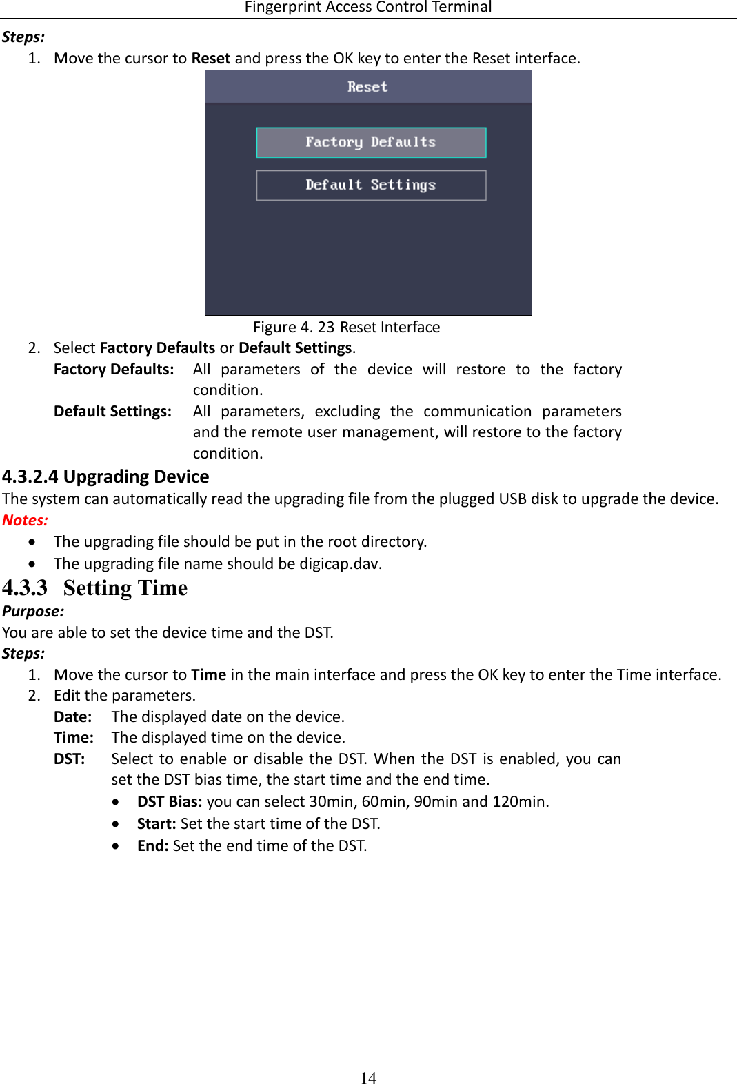 Fingerprint Access Control Terminal 14  Steps: 1. Move the cursor to Reset and press the OK key to enter the Reset interface.   Reset Interface Figure 4. 232. Select Factory Defaults or Default Settings. Factory Defaults: All  parameters  of  the  device  will  restore  to  the  factory condition. Default Settings: All  parameters,  excluding  the  communication  parameters and the remote user management, will restore to the factory condition. 4.3.2.4 Upgrading Device The system can automatically read the upgrading file from the plugged USB disk to upgrade the device. Notes:  The upgrading file should be put in the root directory.  The upgrading file name should be digicap.dav. 4.3.3 Setting Time Purpose: You are able to set the device time and the DST. Steps: 1. Move the cursor to Time in the main interface and press the OK key to enter the Time interface. 2. Edit the parameters. Date: The displayed date on the device. Time: The displayed time on the device. DST: Select to enable  or  disable the  DST. When the DST is enabled,  you  can set the DST bias time, the start time and the end time.  DST Bias: you can select 30min, 60min, 90min and 120min.  Start: Set the start time of the DST.  End: Set the end time of the DST. 