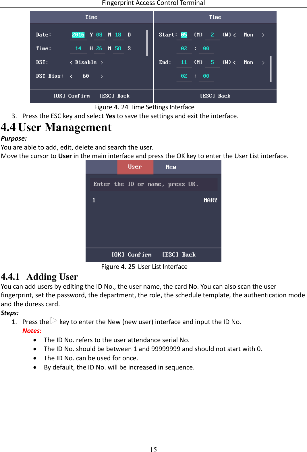 Fingerprint Access Control Terminal 15     Time Settings Interface Figure 4. 243. Press the ESC key and select Yes to save the settings and exit the interface.  User Management 4.4Purpose: You are able to add, edit, delete and search the user. Move the cursor to User in the main interface and press the OK key to enter the User List interface.   User List Interface Figure 4. 254.4.1 Adding User You can add users by editing the ID No., the user name, the card No. You can also scan the user fingerprint, set the password, the department, the role, the schedule template, the authentication mode and the duress card. Steps: 1. Press the   key to enter the New (new user) interface and input the ID No. Notes:  The ID No. refers to the user attendance serial No.  The ID No. should be between 1 and 99999999 and should not start with 0.  The ID No. can be used for once.  By default, the ID No. will be increased in sequence. 