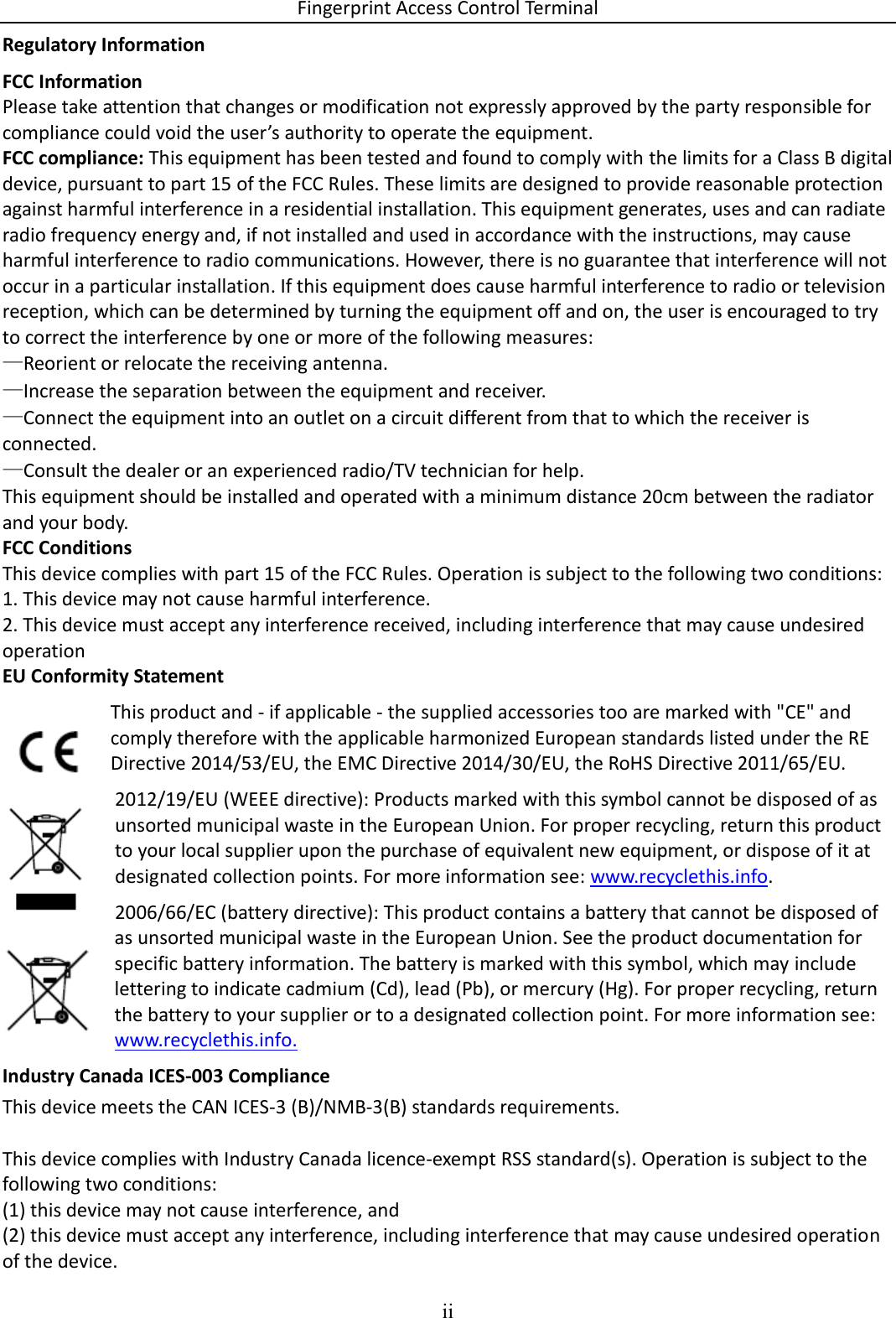 Fingerprint Access Control Terminal ii  Regulatory Information FCC Information Please take attention that changes or modification not expressly approved by the party responsible for compliance could void the user’s authority to operate the equipment. FCC compliance: This equipment has been tested and found to comply with the limits for a Class B digital device, pursuant to part 15 of the FCC Rules. These limits are designed to provide reasonable protection against harmful interference in a residential installation. This equipment generates, uses and can radiate radio frequency energy and, if not installed and used in accordance with the instructions, may cause harmful interference to radio communications. However, there is no guarantee that interference will not occur in a particular installation. If this equipment does cause harmful interference to radio or television reception, which can be determined by turning the equipment off and on, the user is encouraged to try to correct the interference by one or more of the following measures: —Reorient or relocate the receiving antenna. —Increase the separation between the equipment and receiver. —Connect the equipment into an outlet on a circuit different from that to which the receiver is connected. —Consult the dealer or an experienced radio/TV technician for help. This equipment should be installed and operated with a minimum distance 20cm between the radiator and your body. FCC Conditions This device complies with part 15 of the FCC Rules. Operation is subject to the following two conditions: 1. This device may not cause harmful interference. 2. This device must accept any interference received, including interference that may cause undesired operation EU Conformity Statement This product and - if applicable - the supplied accessories too are marked with &quot;CE&quot; and comply therefore with the applicable harmonized European standards listed under the RE Directive 2014/53/EU, the EMC Directive 2014/30/EU, the RoHS Directive 2011/65/EU. 2012/19/EU (WEEE directive): Products marked with this symbol cannot be disposed of as unsorted municipal waste in the European Union. For proper recycling, return this product to your local supplier upon the purchase of equivalent new equipment, or dispose of it at designated collection points. For more information see: www.recyclethis.info. 2006/66/EC (battery directive): This product contains a battery that cannot be disposed of as unsorted municipal waste in the European Union. See the product documentation for specific battery information. The battery is marked with this symbol, which may include lettering to indicate cadmium (Cd), lead (Pb), or mercury (Hg). For proper recycling, return the battery to your supplier or to a designated collection point. For more information see: www.recyclethis.info. Industry Canada ICES-003 Compliance This device meets the CAN ICES-3 (B)/NMB-3(B) standards requirements.   This device complies with Industry Canada licence-exempt RSS standard(s). Operation is subject to the following two conditions:  (1) this device may not cause interference, and (2) this device must accept any interference, including interference that may cause undesired operation of the device. 