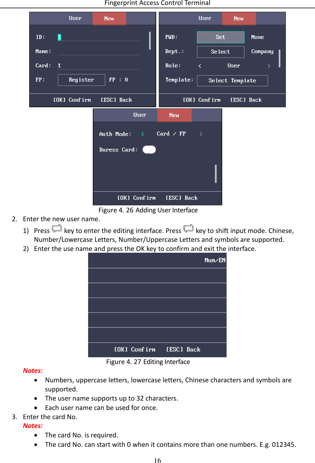 Fingerprint Access Control Terminal 16      Adding User Interface Figure 4. 262. Enter the new user name. 1) Press   key to enter the editing interface. Press   key to shift input mode. Chinese, Number/Lowercase Letters, Number/Uppercase Letters and symbols are supported. 2) Enter the use name and press the OK key to confirm and exit the interface.   Editing Interface Figure 4. 27Notes:  Numbers, uppercase letters, lowercase letters, Chinese characters and symbols are supported.  The user name supports up to 32 characters.  Each user name can be used for once. 3. Enter the card No. Notes:  The card No. is required.  The card No. can start with 0 when it contains more than one numbers. E.g. 012345. 