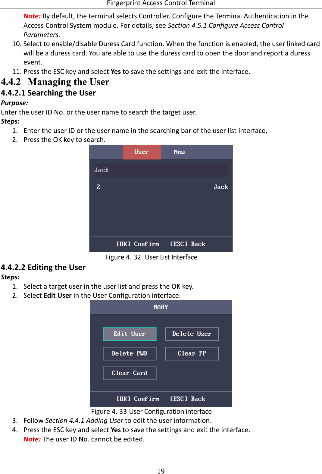 Fingerprint Access Control Terminal 19  Note: By default, the terminal selects Controller. Configure the Terminal Authentication in the Access Control System module. For details, see Section 4.5.1 Configure Access Control Parameters. 10. Select to enable/disable Duress Card function. When the function is enabled, the user linked card will be a duress card. You are able to use the duress card to open the door and report a duress event. 11. Press the ESC key and select Yes to save the settings and exit the interface. 4.4.2 Managing the User 4.4.2.1 Searching the User Purpose: Enter the user ID No. or the user name to search the target user. Steps: 1. Enter the user ID or the user name in the searching bar of the user list interface, 2. Press the OK key to search.    User List Interface Figure 4. 324.4.2.2 Editing the User Steps: 1. Select a target user in the user list and press the OK key. 2. Select Edit User in the User Configuration interface.   User Configuration interface Figure 4. 333. Follow Section 4.4.1 Adding User to edit the user information. 4. Press the ESC key and select Yes to save the settings and exit the interface. Note: The user ID No. cannot be edited. 