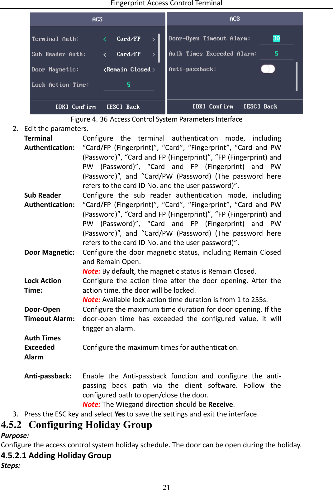 Fingerprint Access Control Terminal 21     Access Control System Parameters Interface Figure 4. 362. Edit the parameters. Terminal Authentication: Configure  the  terminal  authentication  mode,  including “Card/FP  (Fingerprint)”,  “Card”,  “Fingerprint”,  “Card  and  PW (Password)”, “Card and FP (Fingerprint)”, “FP (Fingerprint) and PW  (Password)”,  “Card  and  FP  (Fingerprint)  and  PW (Password)”,  and  “Card/PW  (Password)  (The  password  here refers to the card ID No. and the user password)”. Sub Reader Authentication: Configure  the  sub  reader  authentication  mode,  including “Card/FP  (Fingerprint)”,  “Card”,  “Fingerprint”,  “Card  and  PW (Password)”, “Card and FP (Fingerprint)”, “FP (Fingerprint) and PW  (Password)”,  “Card  and  FP  (Fingerprint)  and  PW (Password)”,  and  “Card/PW  (Password)  (The  password  here refers to the card ID No. and the user password)”. Door Magnetic: Configure the  door  magnetic  status,  including  Remain  Closed and Remain Open. Note: By default, the magnetic status is Remain Closed. Lock Action Time: Configure  the  action  time  after  the  door  opening.  After  the action time, the door will be locked.  Note: Available lock action time duration is from 1 to 255s. Door-Open Timeout Alarm: Configure the maximum time duration for door opening. If the door-open  time  has  exceeded  the  configured  value,  it  will trigger an alarm. Auth Times Exceeded Alarm Configure the maximum times for authentication.   Anti-passback: Enable  the  Anti-passback  function  and  configure  the  anti-passing  back  path  via  the  client  software.  Follow  the configured path to open/close the door. Note: The Wiegand direction should be Receive. 3. Press the ESC key and select Yes to save the settings and exit the interface. 4.5.2 Configuring Holiday Group Purpose: Configure the access control system holiday schedule. The door can be open during the holiday. 4.5.2.1 Adding Holiday Group Steps: 