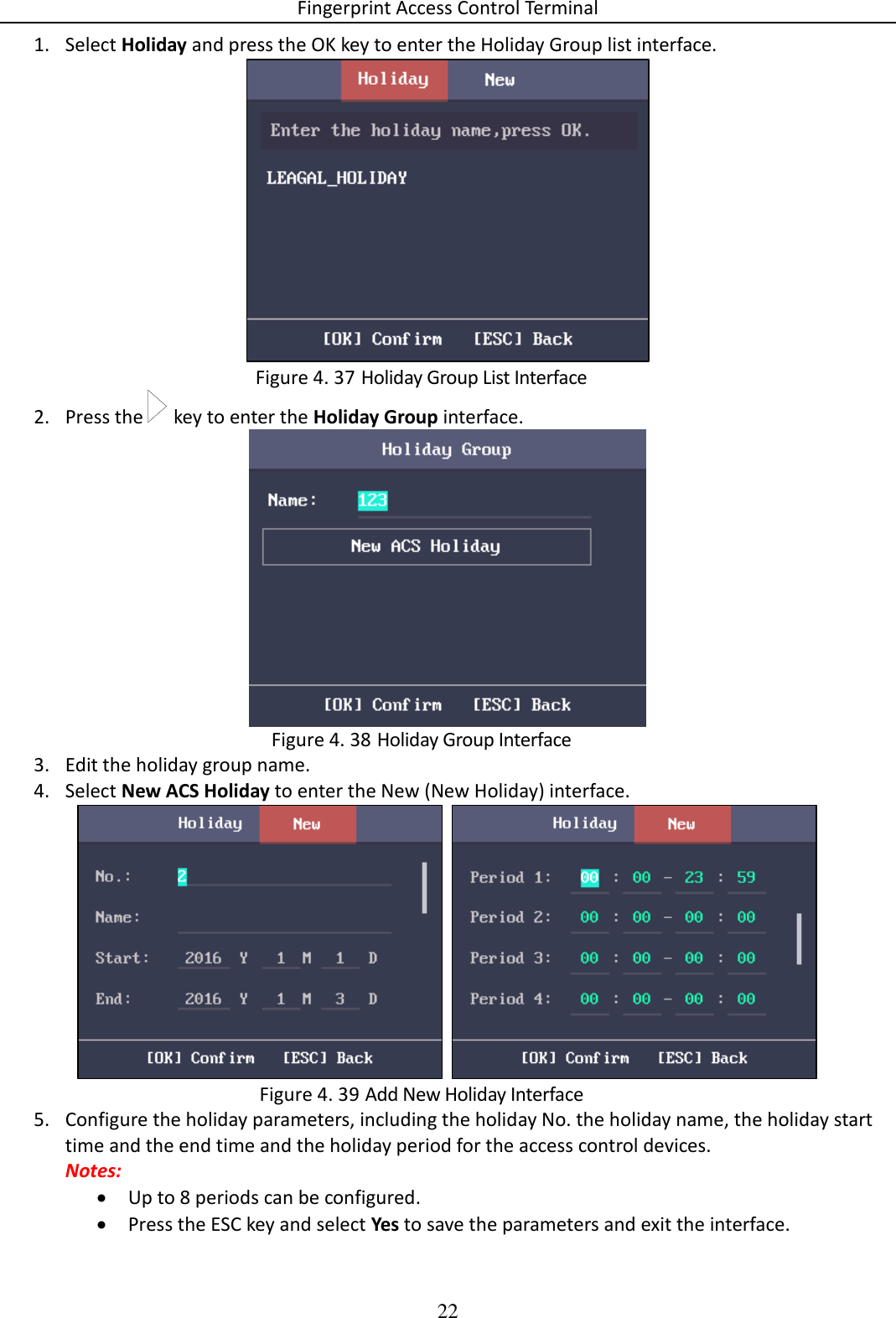 Fingerprint Access Control Terminal 22  1. Select Holiday and press the OK key to enter the Holiday Group list interface.   Holiday Group List Interface Figure 4. 372. Press the   key to enter the Holiday Group interface.   Holiday Group Interface Figure 4. 383. Edit the holiday group name. 4. Select New ACS Holiday to enter the New (New Holiday) interface.    Add New Holiday Interface Figure 4. 395. Configure the holiday parameters, including the holiday No. the holiday name, the holiday start time and the end time and the holiday period for the access control devices.  Notes:   Up to 8 periods can be configured.  Press the ESC key and select Yes to save the parameters and exit the interface. 