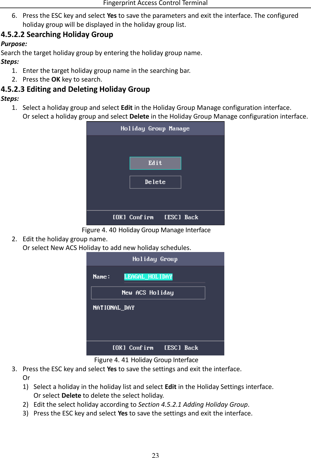 Fingerprint Access Control Terminal 23  6. Press the ESC key and select Yes to save the parameters and exit the interface. The configured holiday group will be displayed in the holiday group list. 4.5.2.2 Searching Holiday Group Purpose: Search the target holiday group by entering the holiday group name. Steps: 1. Enter the target holiday group name in the searching bar. 2. Press the OK key to search. 4.5.2.3 Editing and Deleting Holiday Group Steps: 1. Select a holiday group and select Edit in the Holiday Group Manage configuration interface. Or select a holiday group and select Delete in the Holiday Group Manage configuration interface.   Holiday Group Manage Interface Figure 4. 402. Edit the holiday group name. Or select New ACS Holiday to add new holiday schedules.   Holiday Group Interface Figure 4. 413. Press the ESC key and select Yes to save the settings and exit the interface. Or  1) Select a holiday in the holiday list and select Edit in the Holiday Settings interface. Or select Delete to delete the select holiday. 2) Edit the select holiday according to Section 4.5.2.1 Adding Holiday Group. 3) Press the ESC key and select Yes to save the settings and exit the interface. 