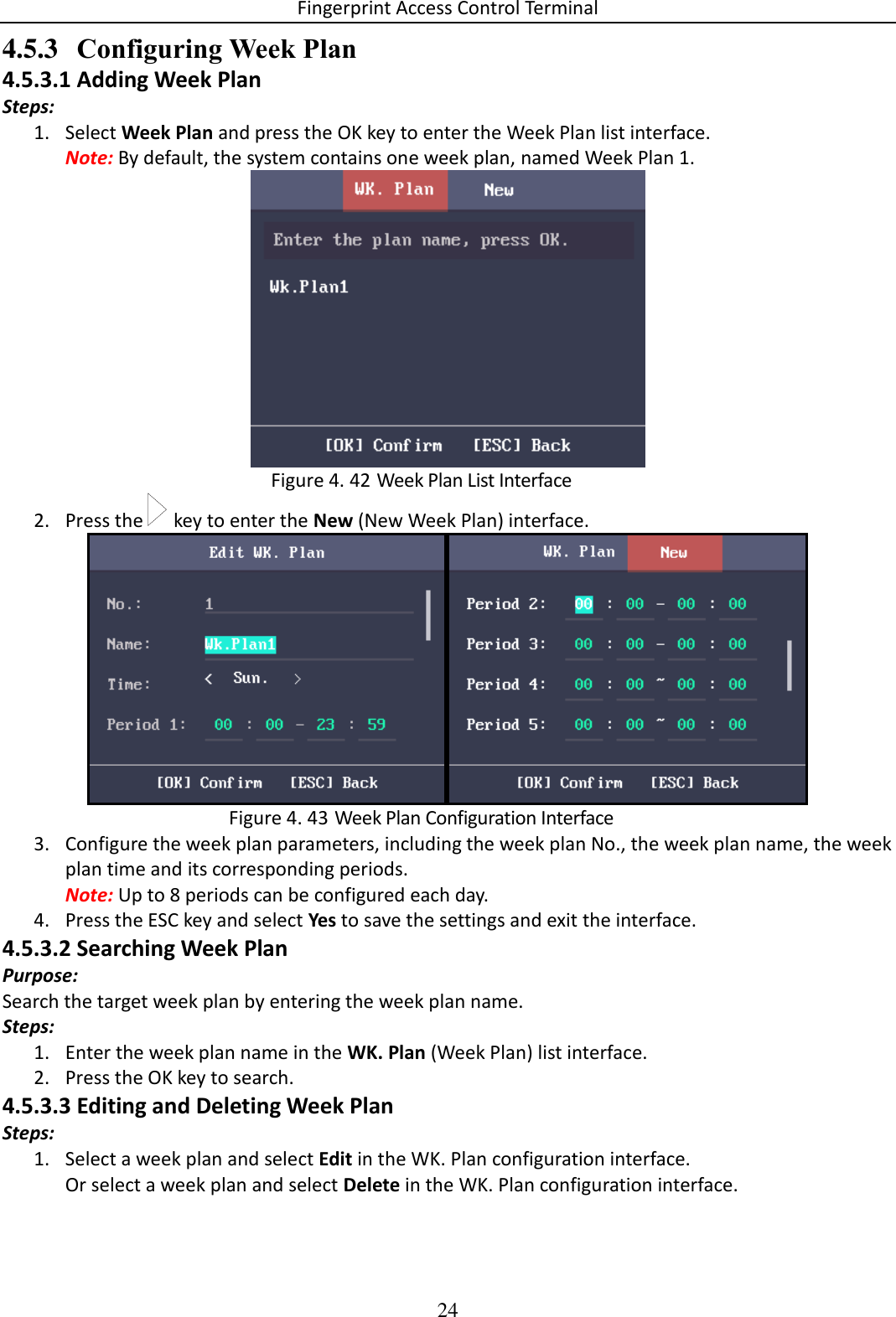 Fingerprint Access Control Terminal 24  4.5.3 Configuring Week Plan 4.5.3.1 Adding Week Plan Steps: 1. Select Week Plan and press the OK key to enter the Week Plan list interface. Note: By default, the system contains one week plan, named Week Plan 1.   Week Plan List Interface Figure 4. 422. Press the   key to enter the New (New Week Plan) interface.        Week Plan Configuration Interface Figure 4. 433. Configure the week plan parameters, including the week plan No., the week plan name, the week plan time and its corresponding periods. Note: Up to 8 periods can be configured each day. 4. Press the ESC key and select Yes to save the settings and exit the interface. 4.5.3.2 Searching Week Plan Purpose: Search the target week plan by entering the week plan name. Steps: 1. Enter the week plan name in the WK. Plan (Week Plan) list interface. 2. Press the OK key to search. 4.5.3.3 Editing and Deleting Week Plan Steps: 1. Select a week plan and select Edit in the WK. Plan configuration interface. Or select a week plan and select Delete in the WK. Plan configuration interface. 