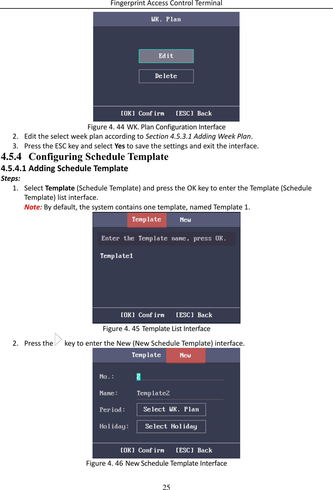 Fingerprint Access Control Terminal 25    WK. Plan Configuration Interface Figure 4. 442. Edit the select week plan according to Section 4.5.3.1 Adding Week Plan. 3. Press the ESC key and select Yes to save the settings and exit the interface. 4.5.4 Configuring Schedule Template 4.5.4.1 Adding Schedule Template Steps: 1. Select Template (Schedule Template) and press the OK key to enter the Template (Schedule Template) list interface. Note: By default, the system contains one template, named Template 1.   Template List Interface Figure 4. 452. Press the   key to enter the New (New Schedule Template) interface.   New Schedule Template Interface Figure 4. 46