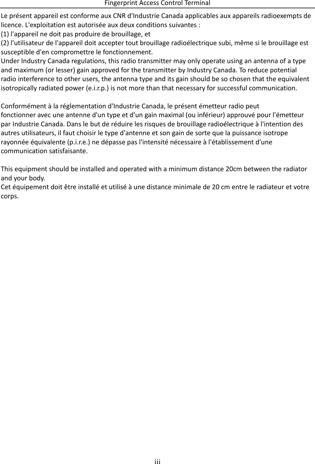 Fingerprint Access Control Terminal iii  Le présent appareil est conforme aux CNR d&apos;Industrie Canada applicables aux appareils radioexempts de licence. L&apos;exploitation est autorisée aux deux conditions suivantes : (1) l&apos;appareil ne doit pas produire de brouillage, et (2) l&apos;utilisateur de l&apos;appareil doit accepter tout brouillage radioélectrique subi, même si le brouillage est susceptible d&apos;en compromettre le fonctionnement. Under Industry Canada regulations, this radio transmitter may only operate using an antenna of a type and maximum (or lesser) gain approved for the transmitter by Industry Canada. To reduce potential radio interference to other users, the antenna type and its gain should be so chosen that the equivalent isotropically radiated power (e.i.r.p.) is not more than that necessary for successful communication.  Conformément à la réglementation d&apos;Industrie Canada, le présent émetteur radio peut fonctionner avec une antenne d&apos;un type et d&apos;un gain maximal (ou inférieur) approuvé pour l&apos;émetteur par Industrie Canada. Dans le but de réduire les risques de brouillage radioélectrique à l&apos;intention des autres utilisateurs, il faut choisir le type d&apos;antenne et son gain de sorte que la puissance isotrope rayonnée équivalente (p.i.r.e.) ne dépasse pas l&apos;intensité nécessaire à l&apos;établissement d&apos;une communication satisfaisante.  This equipment should be installed and operated with a minimum distance 20cm between the radiator and your body. Cet équipement doit être installé et utilisé à une distance minimale de 20 cm entre le radiateur et votre corps.     