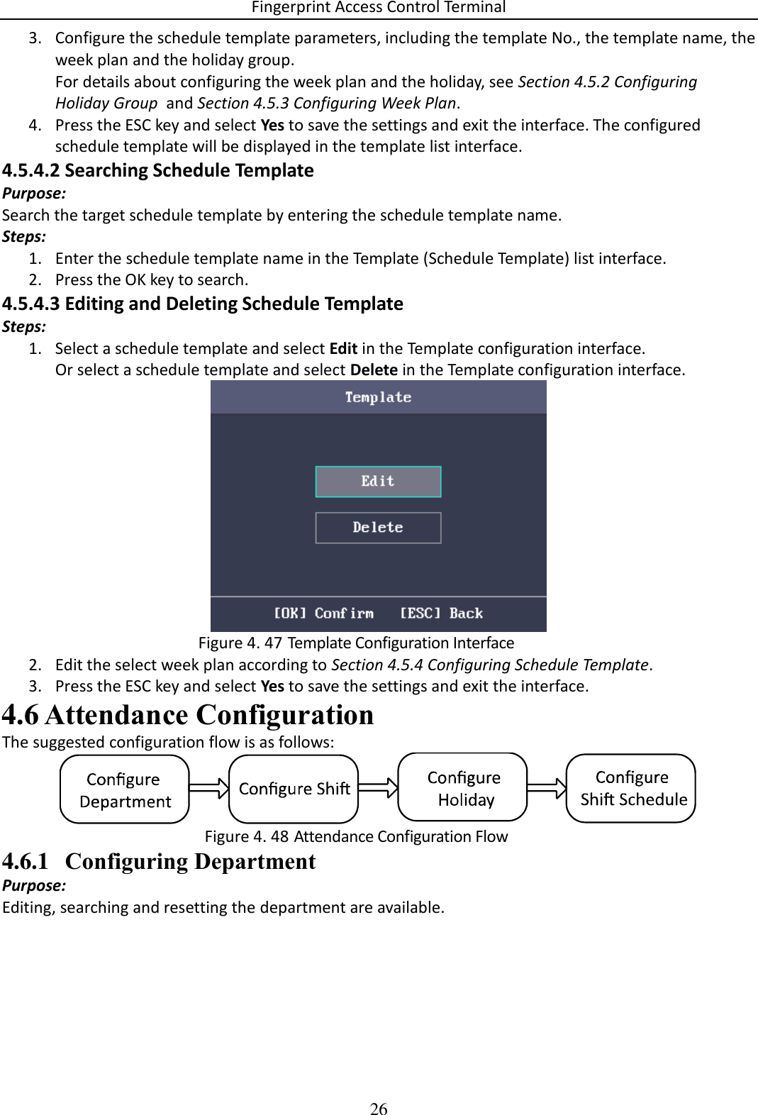 Fingerprint Access Control Terminal 26  3. Configure the schedule template parameters, including the template No., the template name, the week plan and the holiday group. For details about configuring the week plan and the holiday, see Section 4.5.2 Configuring Holiday Group  and Section 4.5.3 Configuring Week Plan. 4. Press the ESC key and select Yes to save the settings and exit the interface. The configured schedule template will be displayed in the template list interface. 4.5.4.2 Searching Schedule Template Purpose: Search the target schedule template by entering the schedule template name. Steps: 1. Enter the schedule template name in the Template (Schedule Template) list interface. 2. Press the OK key to search. 4.5.4.3 Editing and Deleting Schedule Template Steps: 1. Select a schedule template and select Edit in the Template configuration interface. Or select a schedule template and select Delete in the Template configuration interface.   Template Configuration Interface Figure 4. 472. Edit the select week plan according to Section 4.5.4 Configuring Schedule Template. 3. Press the ESC key and select Yes to save the settings and exit the interface.  Attendance Configuration 4.6The suggested configuration flow is as follows:   Attendance Configuration Flow Figure 4. 484.6.1 Configuring Department Purpose: Editing, searching and resetting the department are available. 
