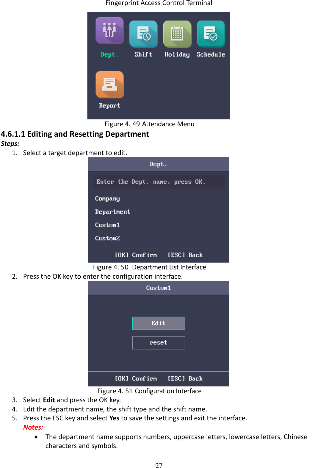 Fingerprint Access Control Terminal 27    Attendance Menu Figure 4. 494.6.1.1 Editing and Resetting Department Steps: 1. Select a target department to edit.    Department List Interface Figure 4. 502. Press the OK key to enter the configuration interface.   Configuration Interface Figure 4. 513. Select Edit and press the OK key. 4. Edit the department name, the shift type and the shift name. 5. Press the ESC key and select Yes to save the settings and exit the interface. Notes:  The department name supports numbers, uppercase letters, lowercase letters, Chinese characters and symbols. 