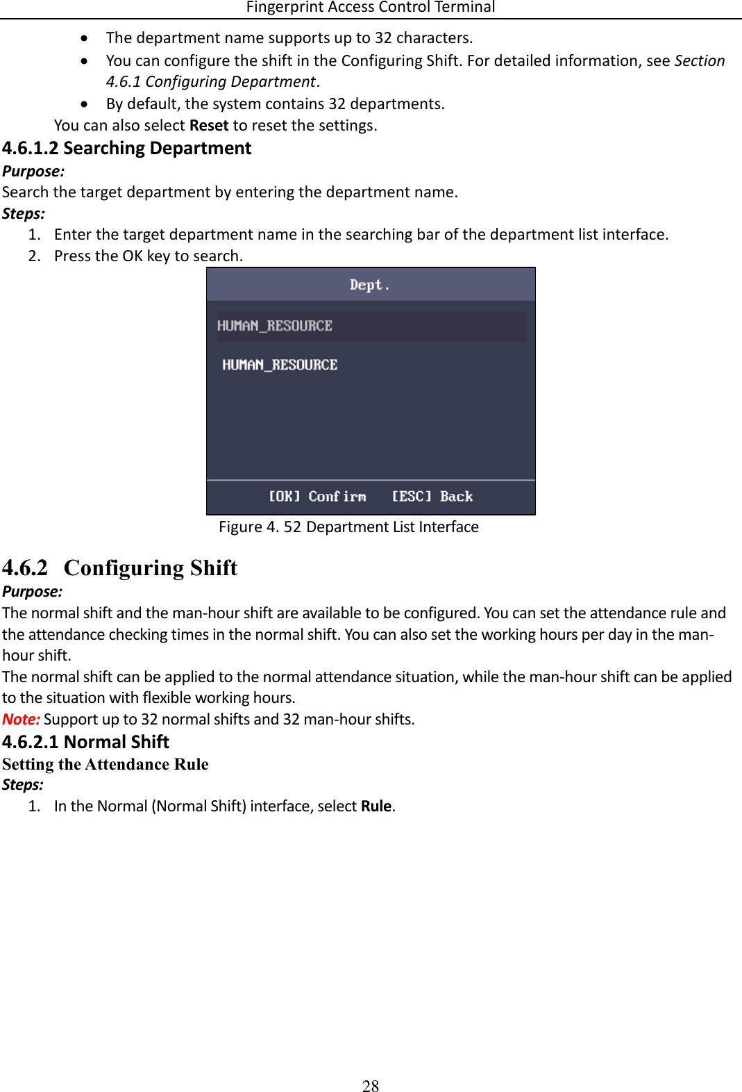 Fingerprint Access Control Terminal 28   The department name supports up to 32 characters.  You can configure the shift in the Configuring Shift. For detailed information, see Section 4.6.1 Configuring Department.  By default, the system contains 32 departments. You can also select Reset to reset the settings. 4.6.1.2 Searching Department Purpose: Search the target department by entering the department name. Steps: 1. Enter the target department name in the searching bar of the department list interface. 2. Press the OK key to search.   Department List Interface Figure 4. 524.6.2 Configuring Shift Purpose: The normal shift and the man-hour shift are available to be configured. You can set the attendance rule and the attendance checking times in the normal shift. You can also set the working hours per day in the man-hour shift. The normal shift can be applied to the normal attendance situation, while the man-hour shift can be applied to the situation with flexible working hours. Note: Support up to 32 normal shifts and 32 man-hour shifts. 4.6.2.1 Normal Shift Setting the Attendance Rule Steps: 1. In the Normal (Normal Shift) interface, select Rule. 