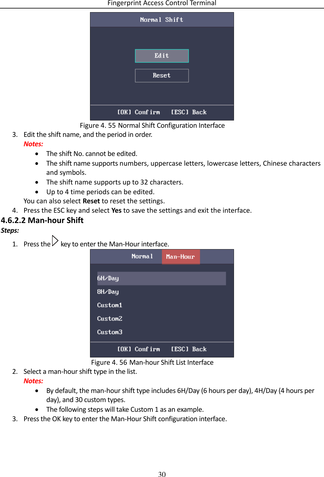 Fingerprint Access Control Terminal 30    Normal Shift Configuration Interface Figure 4. 553. Edit the shift name, and the period in order. Notes:  The shift No. cannot be edited.  The shift name supports numbers, uppercase letters, lowercase letters, Chinese characters and symbols.  The shift name supports up to 32 characters.  Up to 4 time periods can be edited. You can also select Reset to reset the settings. 4. Press the ESC key and select Yes to save the settings and exit the interface. 4.6.2.2 Man-hour Shift Steps: 1. Press the   key to enter the Man-Hour interface.   Man-hour Shift List Interface Figure 4. 562. Select a man-hour shift type in the list. Notes:  By default, the man-hour shift type includes 6H/Day (6 hours per day), 4H/Day (4 hours per day), and 30 custom types.  The following steps will take Custom 1 as an example. 3. Press the OK key to enter the Man-Hour Shift configuration interface. 