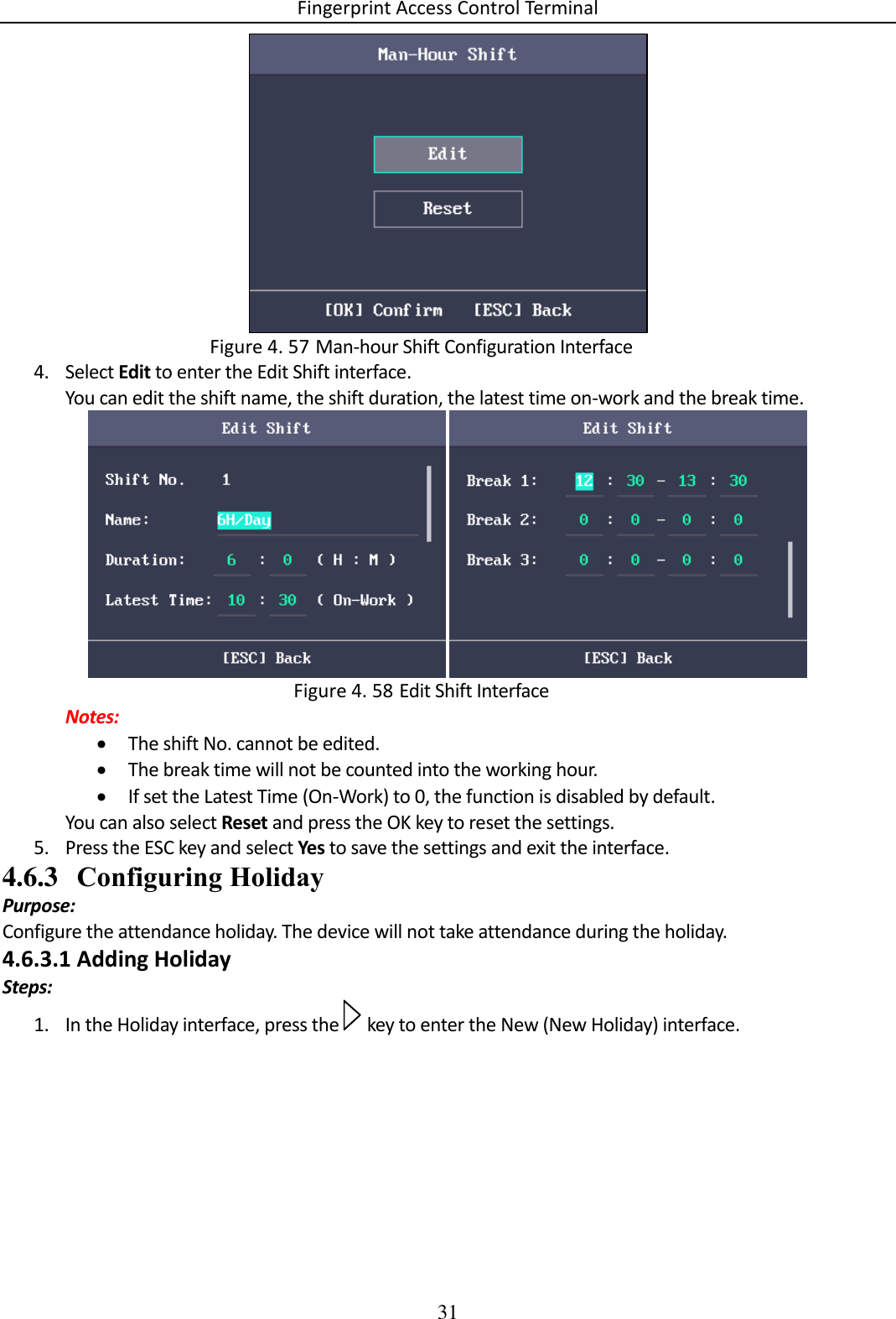 Fingerprint Access Control Terminal 31    Man-hour Shift Configuration Interface Figure 4. 574. Select Edit to enter the Edit Shift interface. You can edit the shift name, the shift duration, the latest time on-work and the break time.    Edit Shift Interface Figure 4. 58Notes:  The shift No. cannot be edited.  The break time will not be counted into the working hour.  If set the Latest Time (On-Work) to 0, the function is disabled by default. You can also select Reset and press the OK key to reset the settings. 5. Press the ESC key and select Yes to save the settings and exit the interface. 4.6.3 Configuring Holiday Purpose: Configure the attendance holiday. The device will not take attendance during the holiday. 4.6.3.1 Adding Holiday Steps: 1. In the Holiday interface, press the   key to enter the New (New Holiday) interface. 