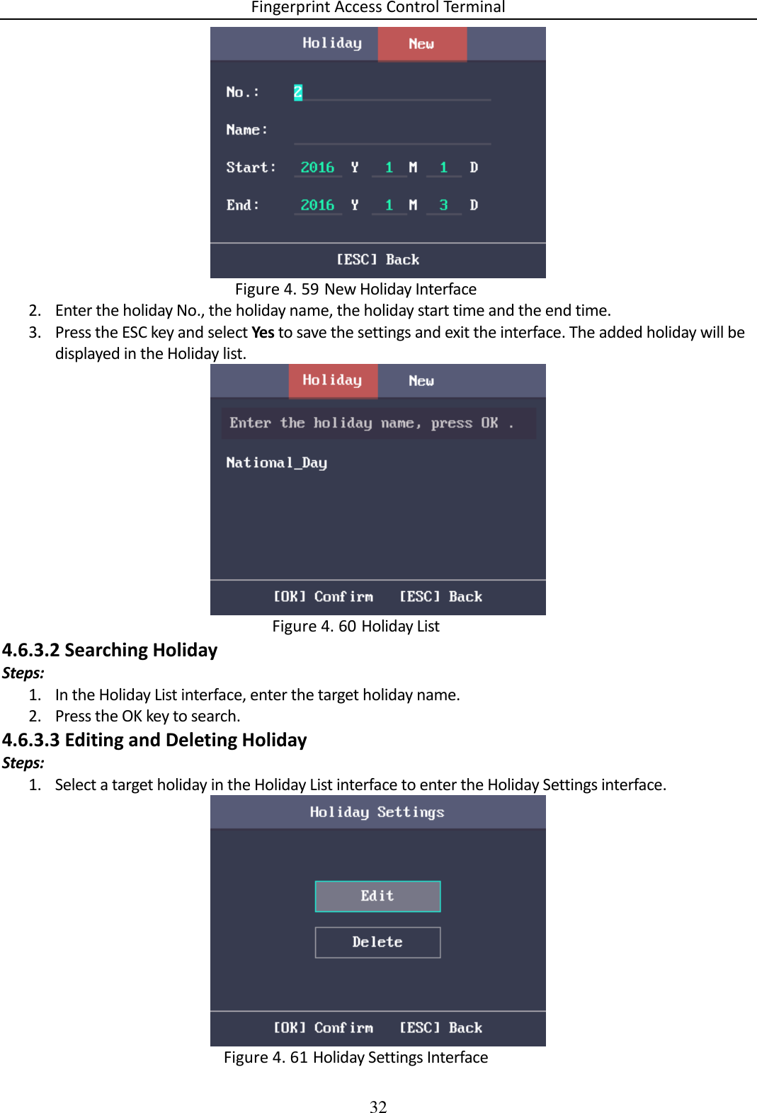 Fingerprint Access Control Terminal 32    New Holiday Interface Figure 4. 592. Enter the holiday No., the holiday name, the holiday start time and the end time. 3. Press the ESC key and select Yes to save the settings and exit the interface. The added holiday will be displayed in the Holiday list.   Holiday List Figure 4. 604.6.3.2 Searching Holiday Steps: 1. In the Holiday List interface, enter the target holiday name. 2. Press the OK key to search. 4.6.3.3 Editing and Deleting Holiday Steps: 1. Select a target holiday in the Holiday List interface to enter the Holiday Settings interface.   Holiday Settings Interface Figure 4. 61