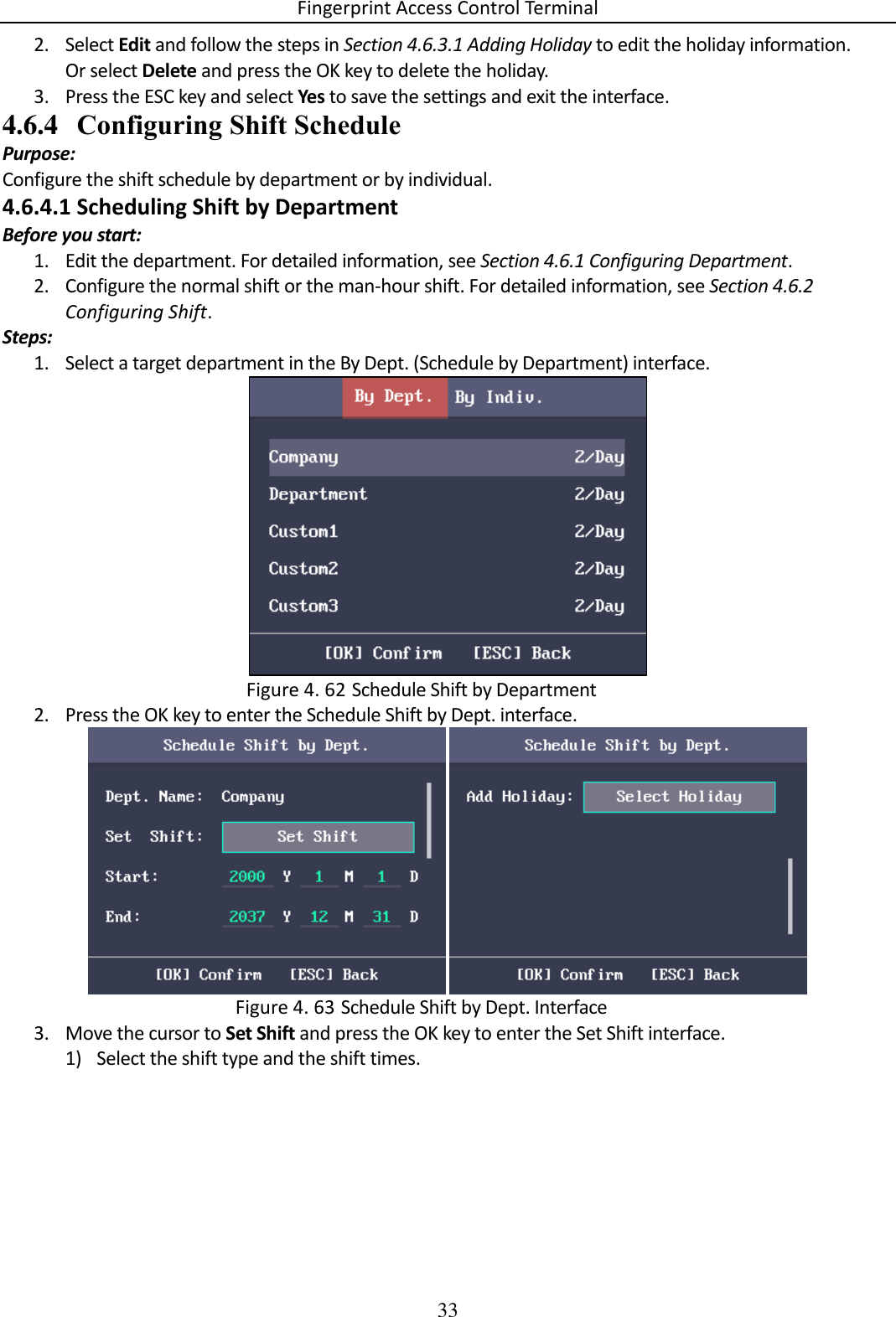 Fingerprint Access Control Terminal 33  2. Select Edit and follow the steps in Section 4.6.3.1 Adding Holiday to edit the holiday information. Or select Delete and press the OK key to delete the holiday. 3. Press the ESC key and select Yes to save the settings and exit the interface. 4.6.4 Configuring Shift Schedule Purpose: Configure the shift schedule by department or by individual. 4.6.4.1 Scheduling Shift by Department Before you start: 1. Edit the department. For detailed information, see Section 4.6.1 Configuring Department. 2. Configure the normal shift or the man-hour shift. For detailed information, see Section 4.6.2 Configuring Shift. Steps: 1. Select a target department in the By Dept. (Schedule by Department) interface.   Schedule Shift by Department Figure 4. 622. Press the OK key to enter the Schedule Shift by Dept. interface.    Schedule Shift by Dept. Interface Figure 4. 633. Move the cursor to Set Shift and press the OK key to enter the Set Shift interface. 1) Select the shift type and the shift times. 