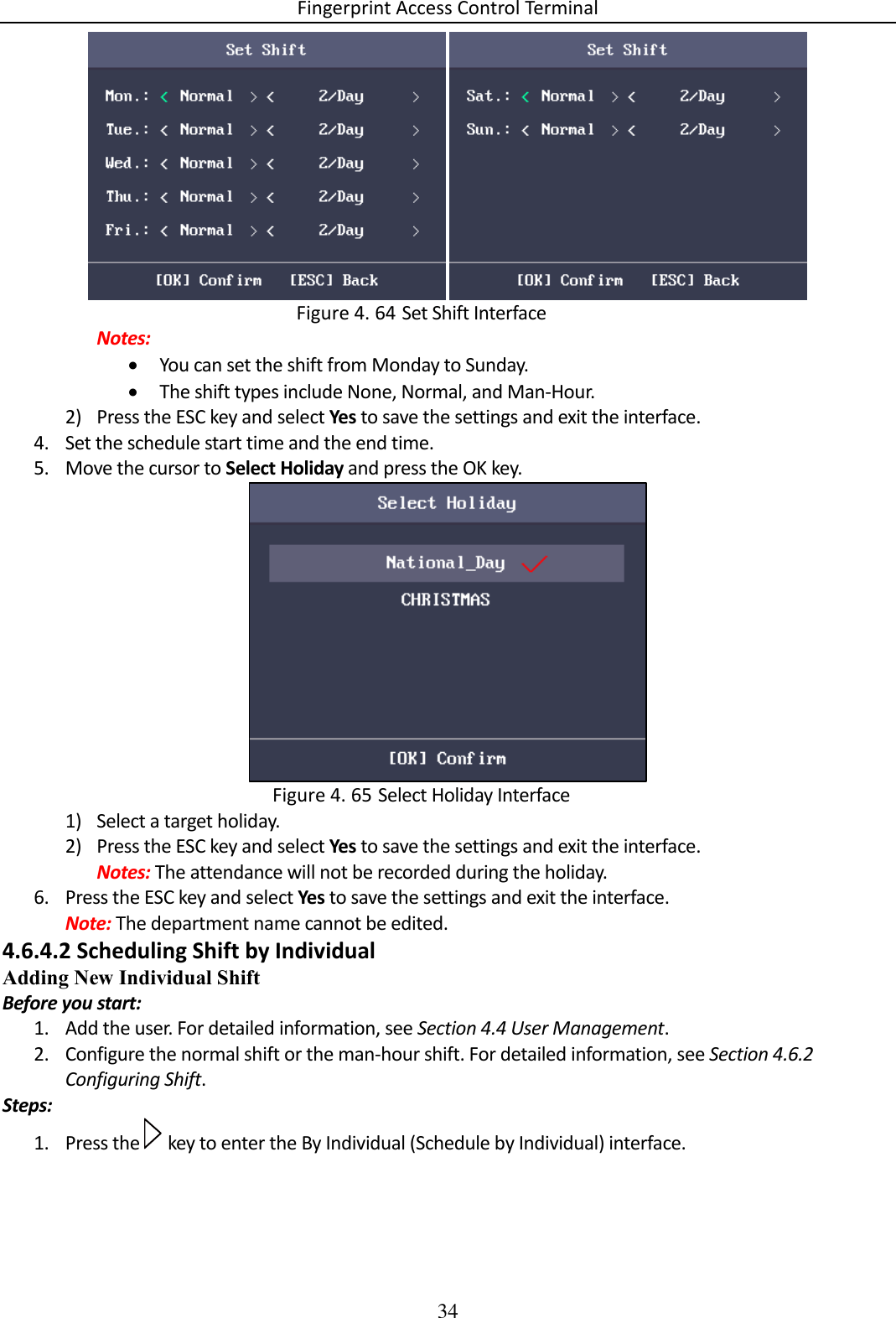 Fingerprint Access Control Terminal 34     Set Shift Interface Figure 4. 64Notes:  You can set the shift from Monday to Sunday.  The shift types include None, Normal, and Man-Hour. 2) Press the ESC key and select Yes to save the settings and exit the interface. 4. Set the schedule start time and the end time. 5. Move the cursor to Select Holiday and press the OK key.   Select Holiday Interface Figure 4. 651) Select a target holiday. 2) Press the ESC key and select Yes to save the settings and exit the interface. Notes: The attendance will not be recorded during the holiday. 6. Press the ESC key and select Yes to save the settings and exit the interface. Note: The department name cannot be edited. 4.6.4.2 Scheduling Shift by Individual Adding New Individual Shift Before you start: 1. Add the user. For detailed information, see Section 4.4 User Management. 2. Configure the normal shift or the man-hour shift. For detailed information, see Section 4.6.2 Configuring Shift. Steps: 1. Press the   key to enter the By Individual (Schedule by Individual) interface. 