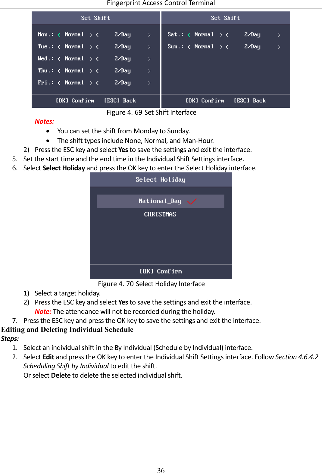 Fingerprint Access Control Terminal 36     Set Shift Interface Figure 4. 69Notes:  You can set the shift from Monday to Sunday.  The shift types include None, Normal, and Man-Hour. 2) Press the ESC key and select Yes to save the settings and exit the interface. 5. Set the start time and the end time in the Individual Shift Settings interface. 6. Select Select Holiday and press the OK key to enter the Select Holiday interface.   Select Holiday Interface Figure 4. 701) Select a target holiday. 2) Press the ESC key and select Yes to save the settings and exit the interface. Note: The attendance will not be recorded during the holiday. 7. Press the ESC key and press the OK key to save the settings and exit the interface. Editing and Deleting Individual Schedule Steps: 1. Select an individual shift in the By Individual (Schedule by Individual) interface. 2. Select Edit and press the OK key to enter the Individual Shift Settings interface. Follow Section 4.6.4.2 Scheduling Shift by Individual to edit the shift. Or select Delete to delete the selected individual shift. 