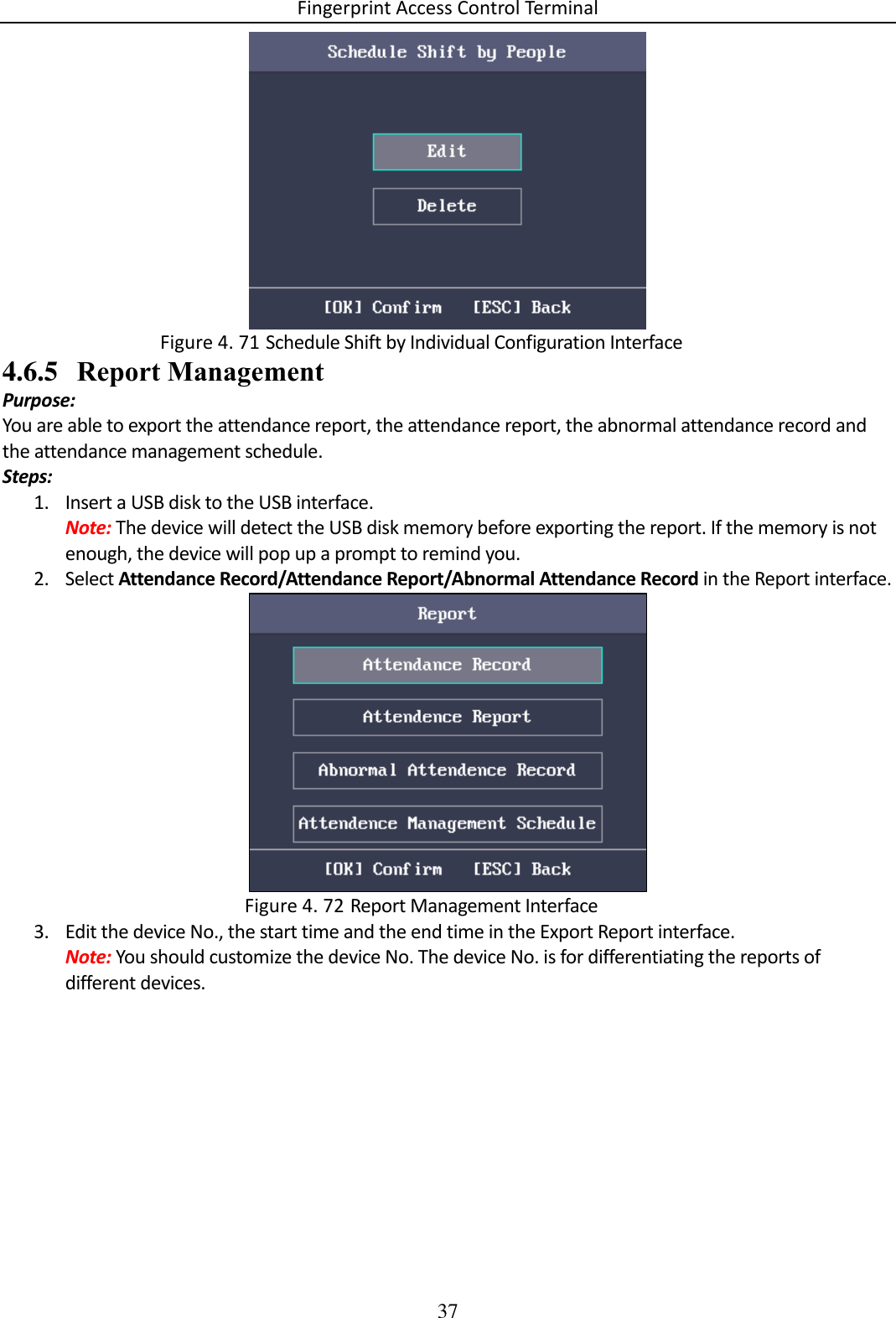 Fingerprint Access Control Terminal 37    Schedule Shift by Individual Configuration Interface Figure 4. 714.6.5 Report Management Purpose:  You are able to export the attendance report, the attendance report, the abnormal attendance record and the attendance management schedule.  Steps: 1. Insert a USB disk to the USB interface. Note: The device will detect the USB disk memory before exporting the report. If the memory is not enough, the device will pop up a prompt to remind you. 2. Select Attendance Record/Attendance Report/Abnormal Attendance Record in the Report interface.   Report Management Interface Figure 4. 723. Edit the device No., the start time and the end time in the Export Report interface. Note: You should customize the device No. The device No. is for differentiating the reports of different devices. 